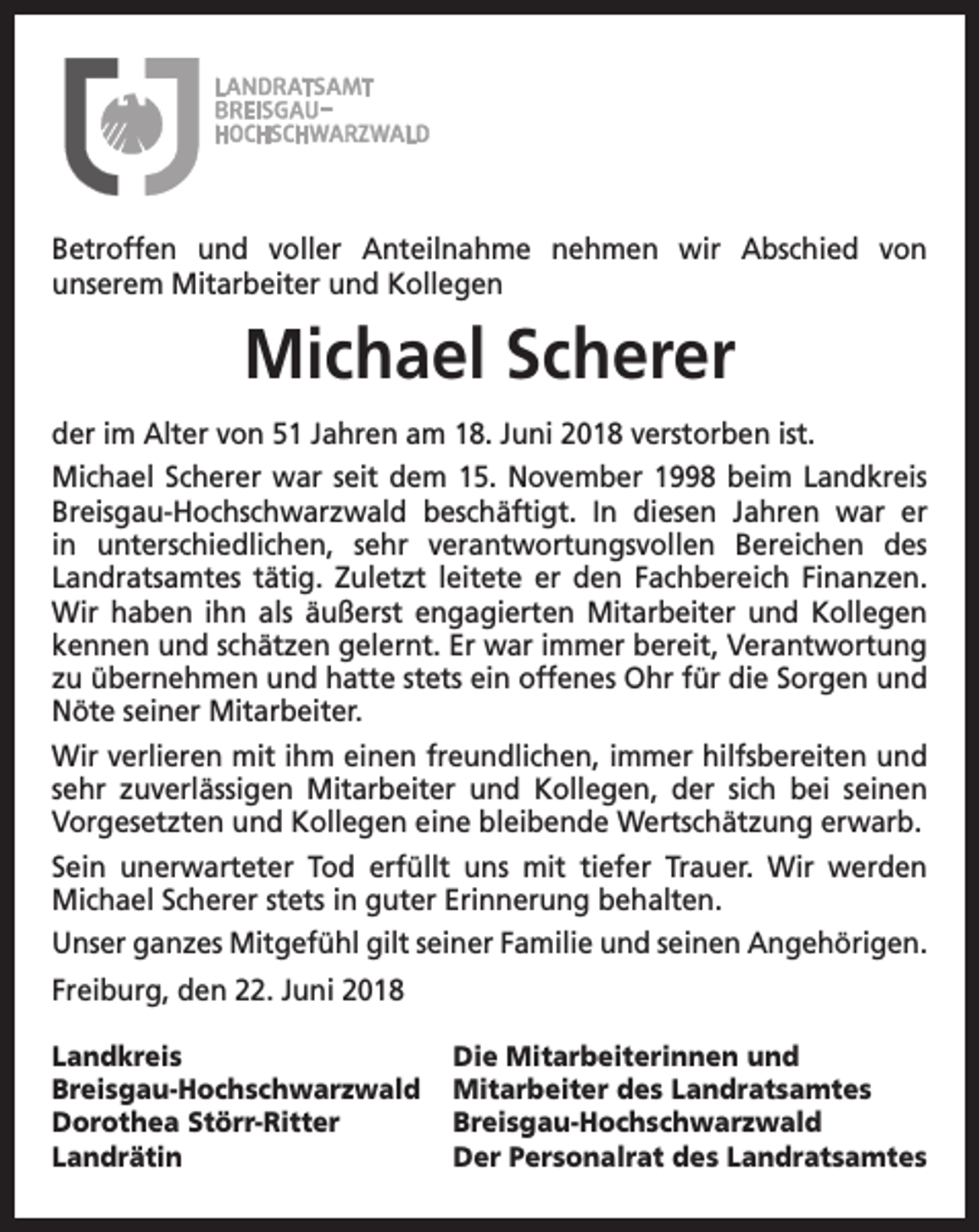 <p>Betroffen und voller Anteilnahme nehmen wir Abschied von<br />unserem Mitarbeiter und Kollegen</p><p>Michael Scherer<br />der im Alter von 51 Jahren am 18. Juni 2018 verstorben ist.<br />Michael Scherer war seit dem 15. November 1998 beim Landkreis<br />Breisgau-Hochschwarzwald beschäftigt. In diesen Jahren war er<br />in unterschiedlichen, sehr verantwortungsvollen Bereichen des<br />Landratsamtes tätig. Zuletzt leitete er den Fachbereich Finanzen.<br />Wir haben ihn als äußerst engagierten Mitarbeiter und Kollegen<br />kennen und schätzen gelernt. Er war immer bereit, Verantwortung<br />zu übernehmen und hatte stets ein offenes Ohr für die Sorgen und<br />Nöte seiner Mitarbeiter.<br />Wir verlieren mit ihm einen freundlichen, immer hilfsbereiten und<br />sehr zuverlässigen Mitarbeiter und Kollegen, der sich bei seinen<br />Vorgesetzten und Kollegen eine bleibende Wertschätzung erwarb.<br />Sein unerwarteter Tod erfüllt uns mit tiefer Trauer. Wir werden<br />Michael Scherer stets in guter Erinnerung behalten.<br />Unser ganzes Mitgefühl gilt seiner Familie und seinen Angehörigen.<br />Freiburg, den 22. Juni 2018<br />Landkreis<br />Breisgau-Hochschwarzwald<br />Dorothea Störr-Ritter<br />Landrätin</p><p>Die Mitarbeiterinnen und<br />Mitarbeiter des Landratsamtes<br />Breisgau-Hochschwarzwald<br />Der Personalrat des Landratsamtes</p>