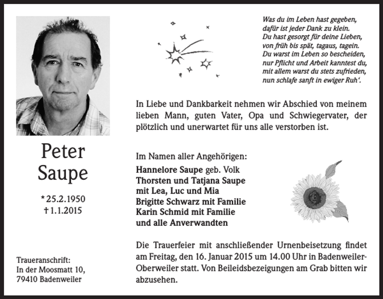<p>Was du im Leben hast gegeben,<br />dafür ist jeder Dank zu klein.<br />Du hast gesorgt für deine Lieben,<br />von früh bis spät, tagaus, tagein.<br />Du warst im Leben so bescheiden,<br />nur Pflicht und Arbeit kanntest du,<br />mit allem warst du stets zufrieden,<br />nun schlafe sanft in ewiger Ruh‘.</p><p>In Liebe und Dankbarkeit nehmen wir Abschied von meinem<br />lieben Mann, guten Vater, Opa und Schwiegervater, der<br />plötzlich und unerwartet für uns alle verstorben ist.</p><p>Peter<br />Saupe<br />* 25.2.1950<br />† 1.1.2015</p><p>Traueranschrift:<br />In der Moosmatt 10,<br />79410 Badenweiler</p><p>Im Namen aller Angehörigen:<br />Hannelore Saupe geb. Volk<br />Thorsten und Tatjana Saupe<br />mit Lea, Luc und Mia<br />Brigitte Schwarz mit Familie<br />Karin Schmid mit Familie<br />und alle Anverwandten<br />Die Trauerfeier mit anschließender Urnenbeisetzung findet<br />am Freitag, den 16. Januar 2015 um 14.00 Uhr in BadenweilerOberweiler statt. Von Beileidsbezeigungen am Grab bitten wir<br />abzusehen.</p>
