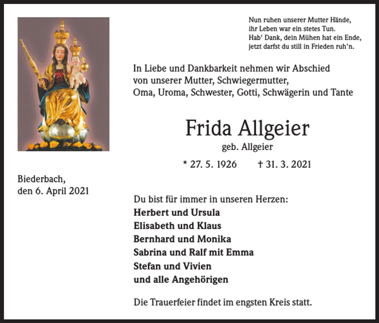 <p>Nun ruhen unserer Mutter Hände,<br />ihr Leben war ein stetes Tun.<br />Hab‘ Dank, dein Mühen hat ein Ende,<br />jetzt darfst du still in Frieden ruh’n.</p><p>In Liebe und Dankbarkeit nehmen wir Abschied<br />von unserer Mutter, Schwiegermutter,<br />Oma, Uroma, Schwester, Gotti, Schwägerin und Tante</p><p>Frida Allgeier<br />geb. Allgeier</p><p>* 27. 5. 1926 † 31. 3. 2021<br />Biederbach,<br />den 6. April 2021</p><p>Du bist für immer in unseren Herzen:<br />Herbert und Ursula<br />Elisabeth und Klaus<br />Bernhard und Monika<br />Sabrina und Ralf mit Emma<br />Stefan und Vivien<br />und alle Angehörigen<br />Die Trauerfeier findet im engsten Kreis statt.</p>