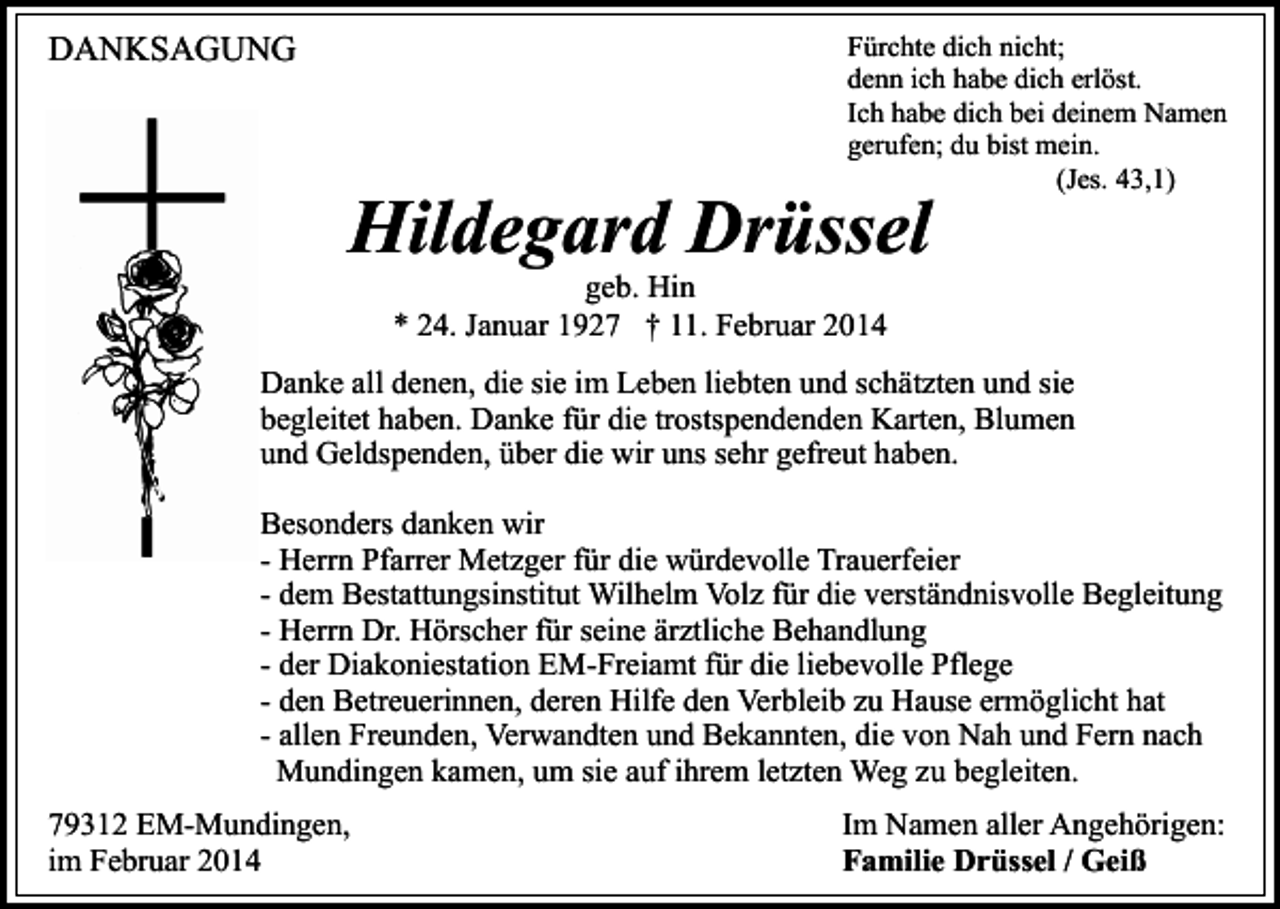 <p>DANKSAGUNG</p><p>Fürchte dich nicht;<br />denn ich habe dich erlöst.<br />Ich habe dich bei deinem Namen<br />gerufen; du bist mein.<br />(Jes. 43,1)</p><p>Hildegard Drüssel<br />geb. Hin<br />* 24. Januar 1927 † 11. Februar 2014</p><p>Danke all denen, die sie im Leben liebten und schätzten und sie<br />begleitet haben. Danke für die trostspendenden Karten, Blumen<br />und Geldspenden, über die wir uns sehr gefreut haben.<br />Besonders danken wir<br />- Herrn Pfarrer Metzger für die würdevolle Trauerfeier<br />- dem Bestattungsinstitut Wilhelm Volz für die verständnisvolle Begleitung<br />- Herrn Dr. Hörscher für seine ärztliche Behandlung<br />- der Diakoniestation EM-Freiamt für die liebevolle Pflege<br />- den Betreuerinnen, deren Hilfe den Verbleib zu Hause ermöglicht hat<br />- allen Freunden, Verwandten und Bekannten, die von Nah und Fern nach<br />Mundingen kamen, um sie auf ihrem letzten Weg zu begleiten.<br />79312 EM-Mundingen,<br />im Februar 2014</p><p>Im Namen aller Angehörigen:<br />Familie Drüssel / Geiß</p>
