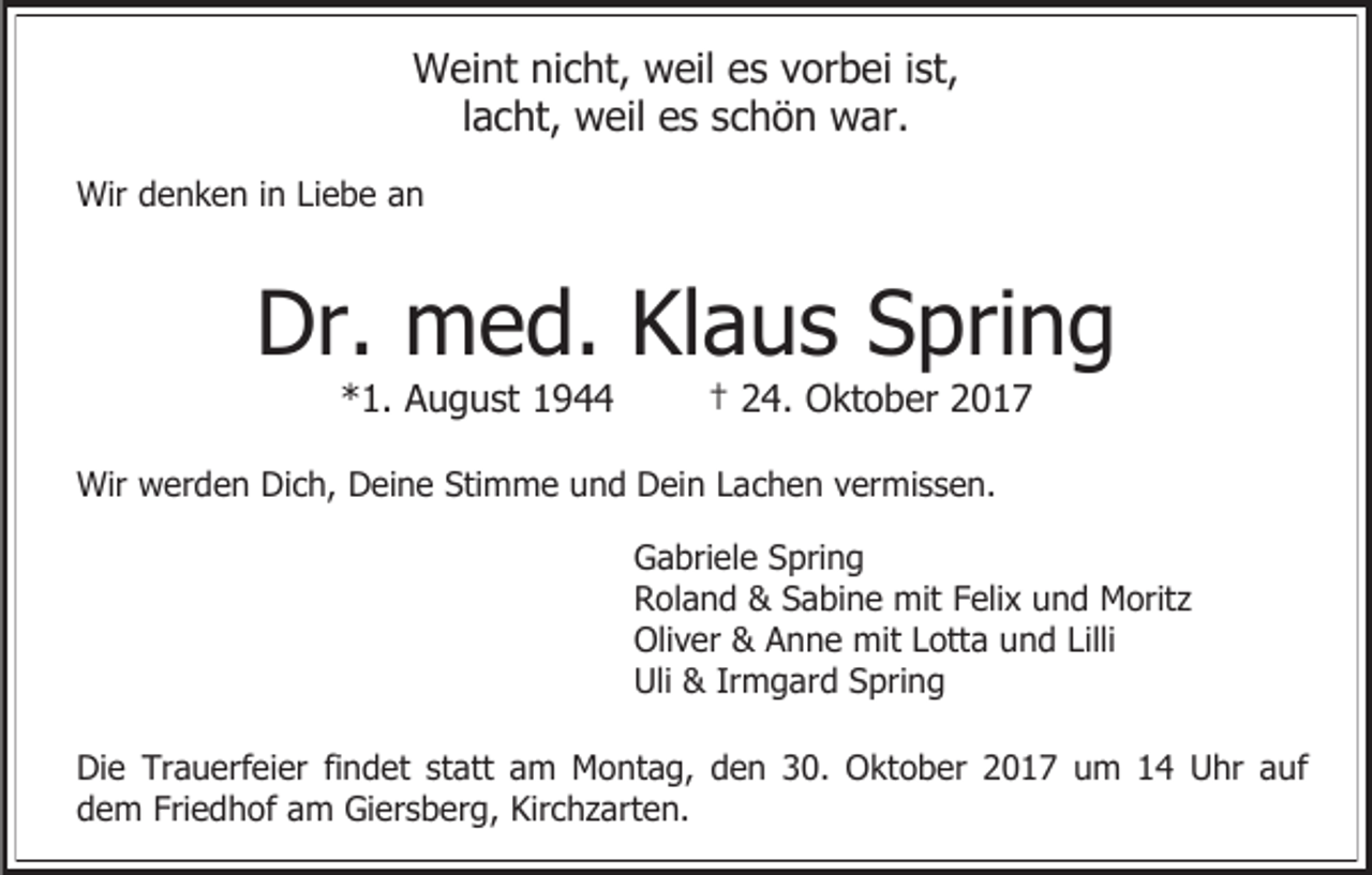 <p>Weint nicht, weil es vorbei ist,<br />lacht, weil es schön war.<br />Wir denken in Liebe an</p><p>Dr. med. Klaus Spring<br />*1. August 1944</p><p>† 24. Oktober 2017</p><p>Wir werden Dich, Deine Stimme und Dein Lachen vermissen.<br />Gabriele Spring<br />Roland &amp; Sabine mit Felix und Moritz<br />Oliver &amp; Anne mit Lotta und Lilli<br />Uli &amp; Irmgard Spring<br />Die Trauerfeier findet statt am Montag, den 30. Oktober 2017 um 14 Uhr auf<br />dem Friedhof am Giersberg, Kirchzarten.</p>