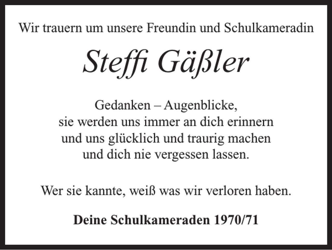 <p>Wir trauern um unsere Freundin und Schulkameradin</p><p>Steffi Gäßler<br />Gedanken – Augenblicke,<br />sie werden uns immer an dich erinnern<br />und uns glücklich und traurig machen<br />und dich nie vergessen lassen.<br />Wer sie kannte, weiß was wir verloren haben.<br />Deine Schulkameraden 1970/71</p>