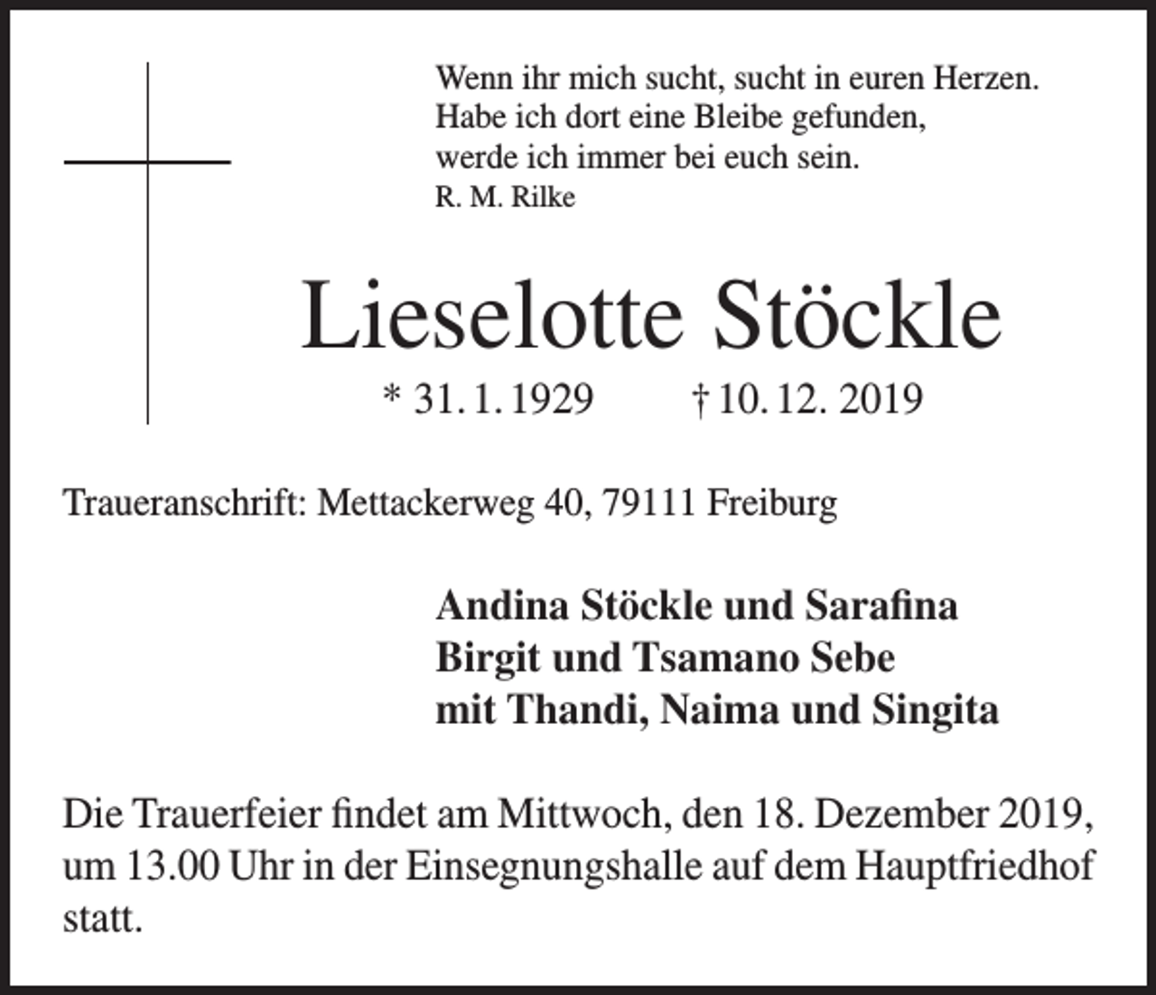 <p>Wenn ihr mich sucht, sucht in euren Herzen.<br />Habe ich dort eine Bleibe gefunden,<br />werde ich immer bei euch sein.<br />R. M. Rilke</p><p>Lieselotte Stöckle<br />* 31. 1. 1929</p><p>† 10. 12. 2019</p><p>Traueranschrift: Mettackerweg 40, 79111 Freiburg</p><p>Andina Stöckle und Sarafina<br />Birgit und Tsamano Sebe<br />mit Thandi, Naima und Singita<br />Die Trauerfeier findet am Mittwoch, den 18. Dezember 2019,<br />um 13.00 Uhr in der Einsegnungshalle auf dem Hauptfriedhof<br />statt.</p>