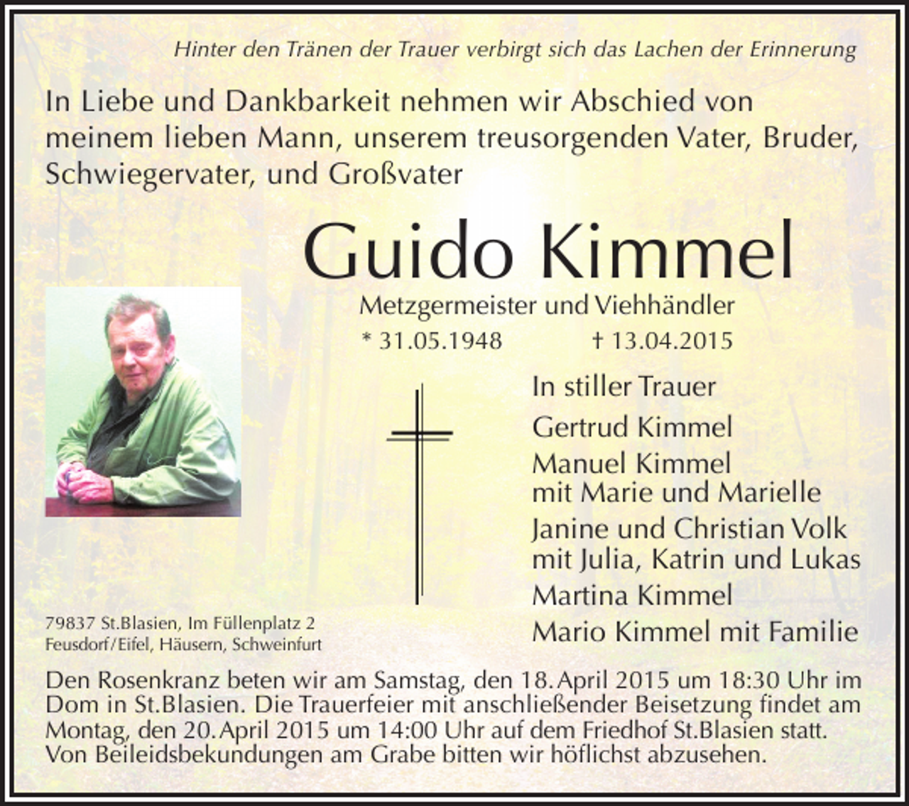 <p>Hinter den Tränen der Trauer verbirgt sich das Lachen der Erinnerung</p><p>In Liebe und Dankbarkeit nehmen wir Abschied von<br />meinem lieben Mann, unserem treusorgenden Vater, Bruder,<br />Schwiegervater, und Großvater</p><p>Guido Kimmel<br />Metzgermeister und Viehhändler<br />* 31.05.1948</p><p>79837 St.Blasien, Im Füllenplatz 2<br />Feusdorf / Eifel, Häusern, Schweinfurt</p><p>† 13.04.2015</p><p>In stiller Trauer<br />Gertrud Kimmel<br />Manuel Kimmel<br />mit Marie und Marielle<br />Janine und Christian Volk<br />mit Julia, Katrin und Lukas<br />Martina Kimmel<br />Mario Kimmel mit Familie</p><p>Den Rosenkranz beten wir am Samstag, den 18. April 2015 um 18:30 Uhr im<br />Dom in St.Blasien. Die Trauerfeier mit anschließender Beisetzung findet am<br />Montag, den 20. April 2015 um 14:00 Uhr auf dem Friedhof St.Blasien statt.<br />Von Beileidsbekundungen am Grabe bitten wir höflichst abzusehen.</p>