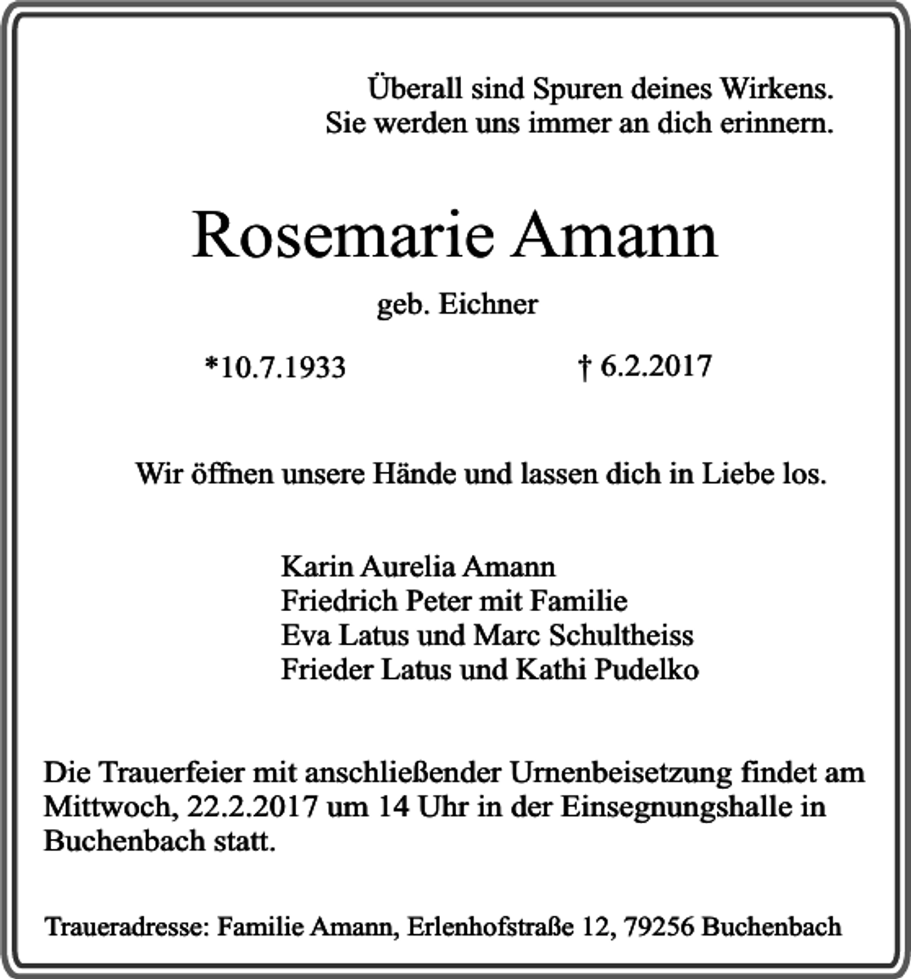 <p>Überall sind Spuren deines Wirkens.<br />Sie werden uns immer an dich erinnern.</p><p>Rosemarie Amann<br />geb. Eichner</p><p>*10.7.1933</p><p>† 6.2.2017</p><p>Wir öffnen unsere Hände und lassen dich in Liebe los.<br />Karin Aurelia Amann<br />Friedrich Peter mit Familie<br />Eva Latus und Marc Schultheiss<br />Frieder Latus und Kathi Pudelko<br />Die Trauerfeier mit anschließender Urnenbeisetzung findet am<br />Mittwoch, 22.2.2017 um 14 Uhr in der Einsegnungshalle in<br />Buchenbach statt.<br />Traueradresse: Familie Amann, Erlenhofstraße 12, 79256 Buchenbach</p>