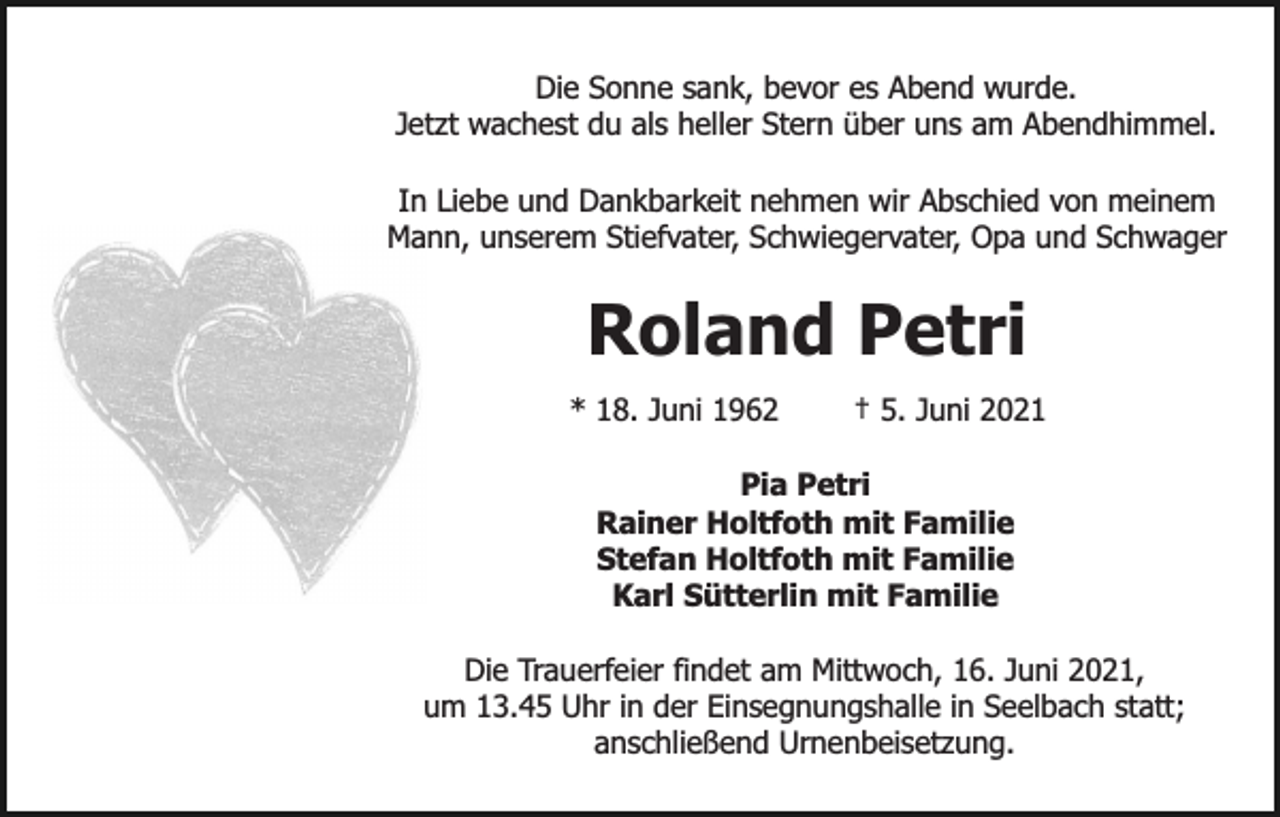 <p>Die Sonne sank, bevor es Abend wurde.<br />Jetzt wachest du als heller Stern über uns am Abendhimmel.<br />In Liebe und Dankbarkeit nehmen wir Abschied von meinem<br />Mann, unserem Stiefvater, Schwiegervater, Opa und Schwager</p><p>Roland Petri<br />* 18. Juni 1962</p><p>† 5. Juni 2021</p><p>Pia Petri<br />Rainer Holtfoth mit Familie<br />Stefan Holtfoth mit Familie<br />Karl Sütterlin mit Familie<br />Die Trauerfeier findet am Mittwoch, 16. Juni 2021,<br />um 13.45 Uhr in der Einsegnungshalle in Seelbach statt;<br />anschließend Urnenbeisetzung.</p>