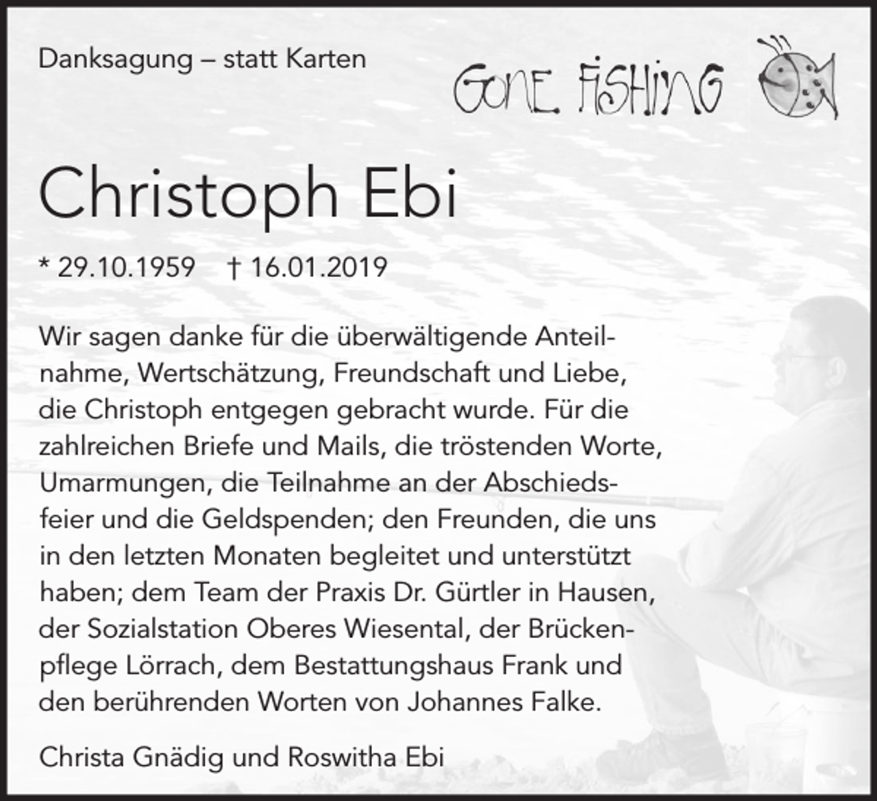 <p>Danksagung – statt Karten</p><p>Christoph Ebi<br />* 29.10.1959</p><p>† 16.01.2019</p><p>Wir sagen danke für die überwältigende Anteilnahme, Wertschätzung, Freundschaft und Liebe,<br />die Christoph entgegen gebracht wurde. Für die<br />zahlreichen Briefe und Mails, die tröstenden Worte,<br />Umarmungen, die Teilnahme an der Abschiedsfeier und die Geldspenden; den Freunden, die uns<br />in den letzten Monaten begleitet und unterstützt<br />haben; dem Team der Praxis Dr. Gürtler in Hausen,<br />der Sozialstation Oberes Wiesental, der Brückenpflege Lörrach, dem Bestattungshaus Frank und<br />den berührenden Worten von Johannes Falke.</p><p>Christa Gnädig und Roswitha Ebi</p>