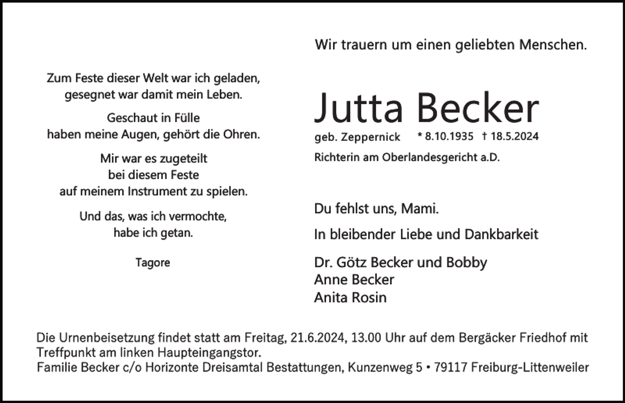 <p>Wir trauern um einen geliebten Menschen.<br />Zum Feste dieser Welt war ich geladen,<br />gesegnet war damit mein Leben.<br />Geschaut in Fülle<br />haben meine Augen, gehört die Ohren.<br />Mir war es zugeteilt<br />bei diesem Feste<br />auf meinem Instrument zu spielen.<br />Und das, was ich vermochte,<br />habe ich getan.<br />Tagore</p><p>Jutta Becker</p><p>geb. Zeppernick</p><p>* 8.10.1935 † 18.5.2024</p><p>Richterin am Oberlandesgericht a.D.</p><p>Du fehlst uns, Mami.<br />In bleibender Liebe und Dankbarkeit<br />Dr. Götz Becker und Bobby<br />Anne Becker<br />Anita Rosin</p><p>Die Urnenbeisetzung findet statt am Freitag, 21.6.2024, 13.00 Uhr auf dem Bergäcker Friedhof mit<br />Treffpunkt am linken Haupteingangstor.<br />Familie Becker c/o Horizonte Dreisamtal Bestattungen, Kunzenweg 5 • 79117 Freiburg-Littenweiler</p>