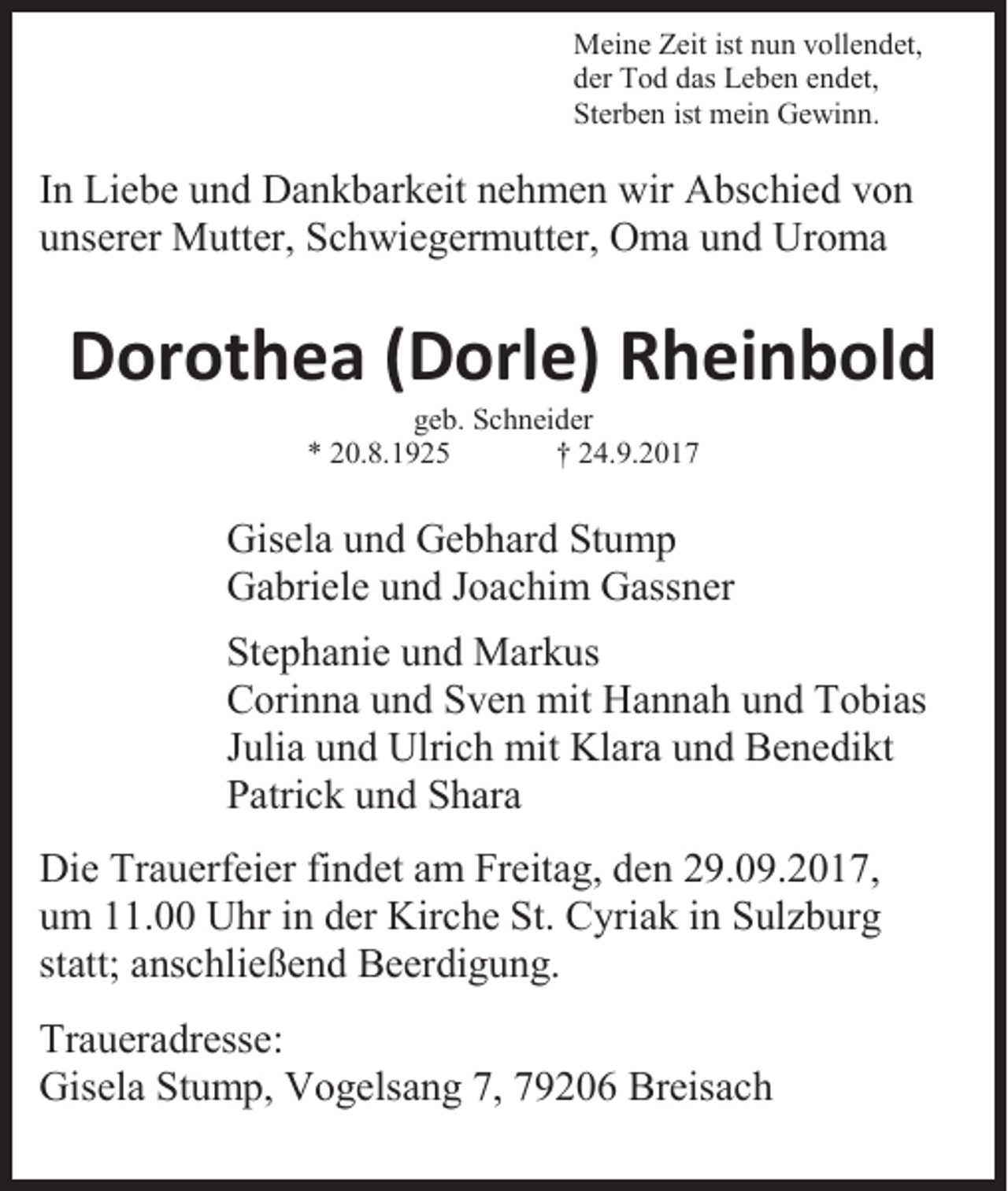 <p>Meine Zeit ist nun vollendet,<br />der Tod das Leben endet,<br />Sterben ist mein Gewinn.</p><p>In Liebe und Dankbarkeit nehmen wir Abschied von<br />unserer Mutter, Schwiegermutter, Oma und Uroma</p><p>Dorothea (Dorle) Rheinbold<br />geb. Schneider<br />* 20.8.1925<br />† 24.9.2017</p><p>Gisela und Gebhard Stump<br />Gabriele und Joachim Gassner<br />Stephanie und Markus<br />Corinna und Sven mit Hannah und Tobias<br />Julia und Ulrich mit Klara und Benedikt<br />Patrick und Shara<br />Die Trauerfeier findet am Freitag, den 29.09.2017,<br />um 11.00 Uhr in der Kirche St. Cyriak in Sulzburg<br />statt; anschließend Beerdigung.<br />Traueradresse:<br />Gisela Stump, Vogelsang 7, 79206 Breisach</p>