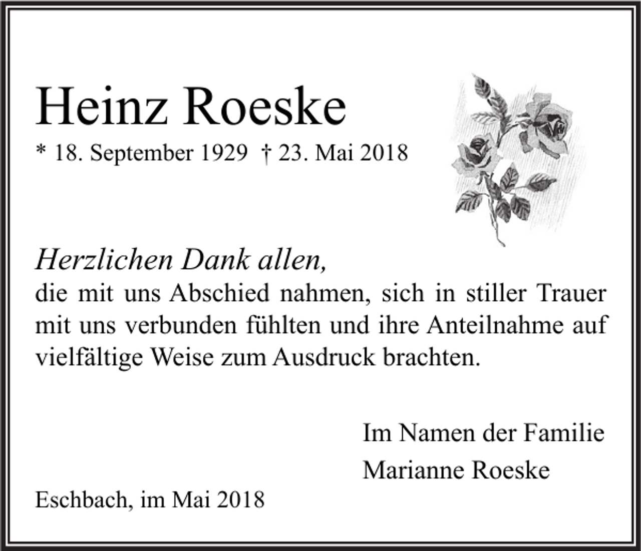 <p>Heinz Roeske</p><p>* 18. September 1929 † 23. Mai 2018</p><p>Herzlichen Dank allen,</p><p>die mit uns Abschied nahmen, sich in stiller Trauer<br />mit uns verbunden fühlten und ihre Anteilnahme auf<br />vielfältige Weise zum Ausdruck brachten.</p><p>Eschbach, im Mai 2018</p><p>Im Namen der Familie<br />Marianne Roeske</p>