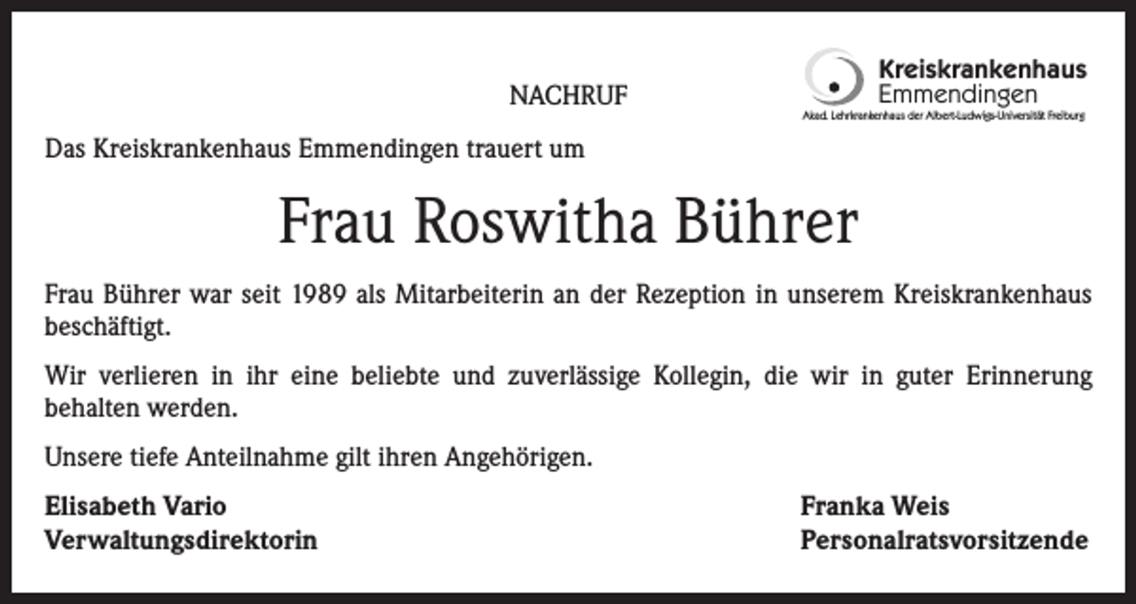 <p>NACHRUF</p><p>Kreiskrankenhaus<br />Emmendingen<br />Akad. Lehrkrankenhaus der Albert-Ludwigs-Universität Freiburg</p><p>Das Kreiskrankenhaus Emmendingen trauert um</p><p>Frau Roswitha Bührer<br />Frau Bührer war seit 1989 als Mitarbeiterin an der Rezeption in unserem Kreiskrankenhaus<br />beschäftigt.<br />Wir verlieren in ihr eine beliebte und zuverlässige Kollegin, die wir in guter Erinnerung<br />behalten werden.<br />Unsere tiefe Anteilnahme gilt ihren Angehörigen.<br />Elisabeth Vario<br />Verwaltungsdirektorin</p><p>Franka Weis<br />Personalratsvorsitzende</p>