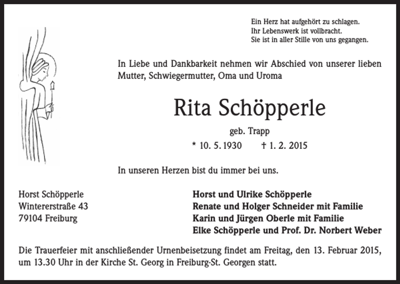 <p>Ein Herz hat aufgehört zu schlagen.<br />Ihr Lebenswerk ist vollbracht.<br />Sie ist in aller Stille von uns gegangen.</p><p>In Liebe und Dankbarkeit nehmen wir Abschied von unserer lieben<br />Mutter, Schwiegermutter, Oma und Uroma</p><p>Rita Schöpperle<br />geb. Trapp<br />* 10. 5. 1930 † 1. 2. 2015<br />In unseren Herzen bist du immer bei uns.<br />Horst Schöpperle<br />Wintererstraße 43<br />79104 Freiburg</p><p>Horst und Ulrike Schöpperle<br />Renate und Holger Schneider mit Familie<br />Karin und Jürgen Oberle mit Familie<br />Elke Schöpperle und Prof. Dr. Norbert Weber</p><p>Die Trauerfeier mit anschließender Urnenbeisetzung findet am Freitag, den 13. Februar 2015,<br />um 13.30 Uhr in der Kirche St. Georg in Freiburg-St. Georgen statt.</p>