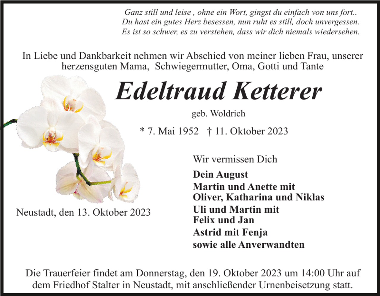 <p>Ganz still und leise , ohne ein Wort, gingst du einfach von uns fort..<br />Du hast ein gutes Herz besessen, nun ruht es still, doch unvergessen.<br />Es ist so schwer, es zu verstehen, dass wir dich niemals wiedersehen.</p><p>In Liebe und Dankbarkeit nehmen wir Abschied von meiner lieben Frau, unserer<br />herzensguten Mama, Schwiegermutter, Oma, Gotti und Tante</p><p>Edeltraud Ketterer<br />geb. Woldrich</p><p>* 7. Mai 1952 † 11. Oktober 2023</p><p>Neustadt, den 13. Oktober 2023</p><p>Wir vermissen Dich<br />Dein August<br />Martin und Anette mit<br />Oliver, Katharina und Niklas<br />Uli und Martin mit<br />Felix und Jan<br />Astrid mit Fenja<br />sowie alle Anverwandten</p><p>Die Trauerfeier findet am Donnerstag, den 19. Oktober 2023 um 14:00 Uhr auf<br />dem Friedhof Stalter in Neustadt, mit anschließender Urnenbeisetzung statt.</p>