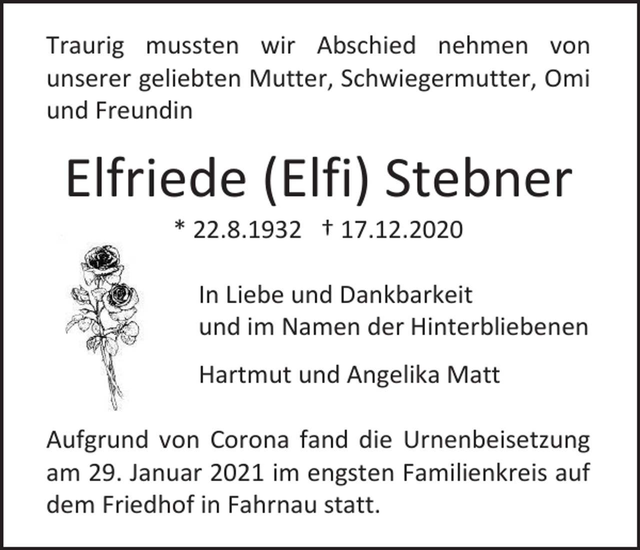 <p>Traurig mussten wir Abschied nehmen von<br />unserer geliebten Mutter, Schwiegermutter, Omi<br />und Freundin</p><p>Elfriede (Elfi) Stebner<br />* 22.8.1932 † 17.12.2020<br />In Liebe und Dankbarkeit<br />und im Namen der Hinterbliebenen<br />Hartmut und Angelika Matt<br />Aufgrund von Corona fand die Urnenbeisetzung<br />am 29. Januar 2021 im engsten Familienkreis auf<br />dem Friedhof in Fahrnau statt.</p>