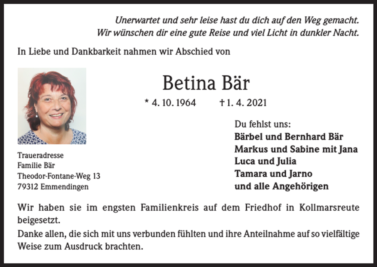 <p>Unerwartet und sehr leise hast du dich auf den Weg gemacht.<br />Wir wünschen dir eine gute Reise und viel Licht in dunkler Nacht.</p><p>In Liebe und Dankbarkeit nahmen wir Abschied von</p><p>Betina Bär<br />* 4. 10. 1964</p><p>Traueradresse<br />Familie Bär<br />Theodor-Fontane-Weg 13<br />79312 Emmendingen</p><p>† 1. 4. 2021<br />Du fehlst uns:<br />Bärbel und Bernhard Bär<br />Markus und Sabine mit Jana<br />Luca und Julia<br />Tamara und Jarno<br />und alle Angehörigen</p><p>Wir haben sie im engsten Familienkreis auf dem Friedhof in Kollmarsreute<br />beigesetzt.<br />Danke allen, die sich mit uns verbunden fühlten und ihre Anteilnahme auf so vielfältige<br />Weise zum Ausdruck brachten.</p>