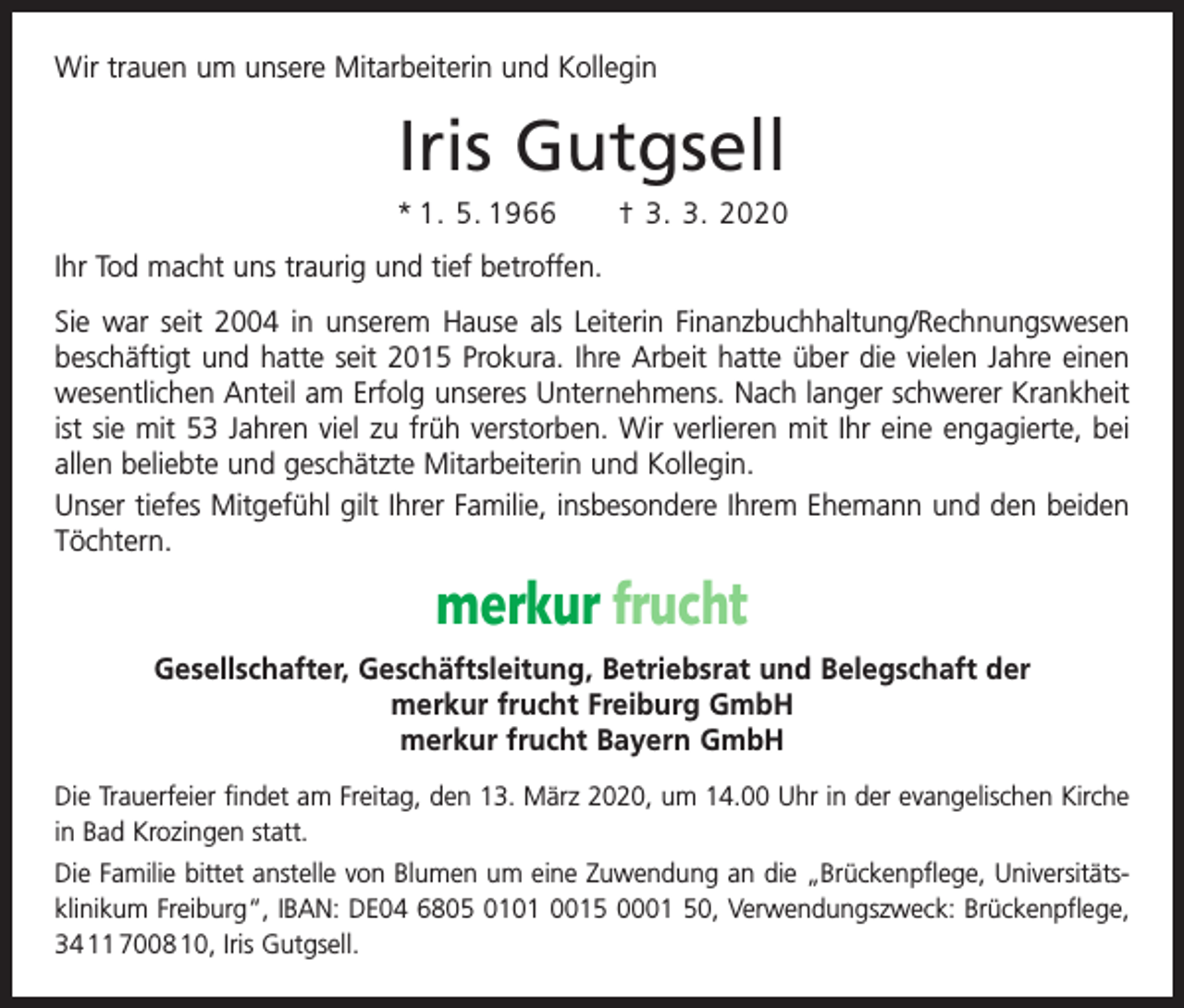 <p>Wir trauen um unsere Mitarbeiterin und Kollegin</p><p>Iris Gutgsell<br />* 1. 5. 1966 † 3. 3. 2020<br />Ihr Tod macht uns traurig und tief betroffen.<br />Sie war seit 2004 in unserem Hause als Leiterin Finanzbuchhaltung/Rechnungswesen<br />beschäftigt und hatte seit 2015 Prokura. Ihre Arbeit hatte über die vielen Jahre einen<br />wesentlichen Anteil am Erfolg unseres Unternehmens. Nach langer schwerer Krankheit<br />ist sie mit 53 Jahren viel zu früh verstorben. Wir verlieren mit Ihr eine engagierte, bei<br />allen beliebte und geschätzte Mitarbeiterin und Kollegin.<br />Unser tiefes Mitgefühl gilt Ihrer Familie, insbesondere Ihrem Ehemann und den beiden<br />Töchtern.</p><p>merkur frucht<br />Gesellschafter, Geschäftsleitung, Betriebsrat und Belegschaft der<br />merkur frucht Freiburg GmbH<br />merkur frucht Bayern GmbH<br />Die Trauerfeier findet am Freitag, den 13. März 2020, um 14.00 Uhr in der evangelischen Kirche<br />in Bad Krozingen statt.<br />Die Familie bittet anstelle von Blumen um eine Zuwendung an die „Brückenpflege, Universitäts­<br />klinikum Freiburg“, IBAN: DE04 6805 0101 0015 0001 50, Verwendungszweck: Brückenpflege,<br />34 11 7008 10, Iris Gutgsell.</p>