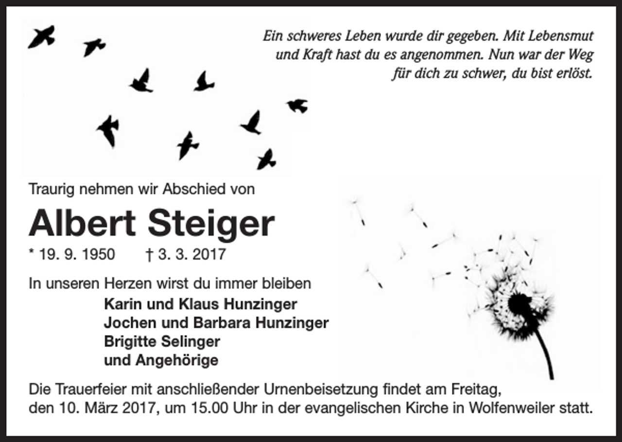 <p>Ein schweres Leben wurde dir gegeben. Mit Lebensmut<br />und Kraft hast du es angenommen. Nun war der Weg<br />für dich zu schwer, du bist erlöst.</p><p>Traurig nehmen wir Abschied von</p><p>Albert Steiger<br />* 19. 9. 1950 † 3. 3. 2017<br />In unseren Herzen wirst du immer bleiben<br />Karin und Klaus Hunzinger<br />Jochen und Barbara Hunzinger<br />Brigitte Selinger<br />und Angehörige<br />Die Trauerfeier mit anschließender Urnenbeisetzung findet am Freitag,<br />den 10. März 2017, um 15.00 Uhr in der evangelischen Kirche in Wolfenweiler statt.</p>