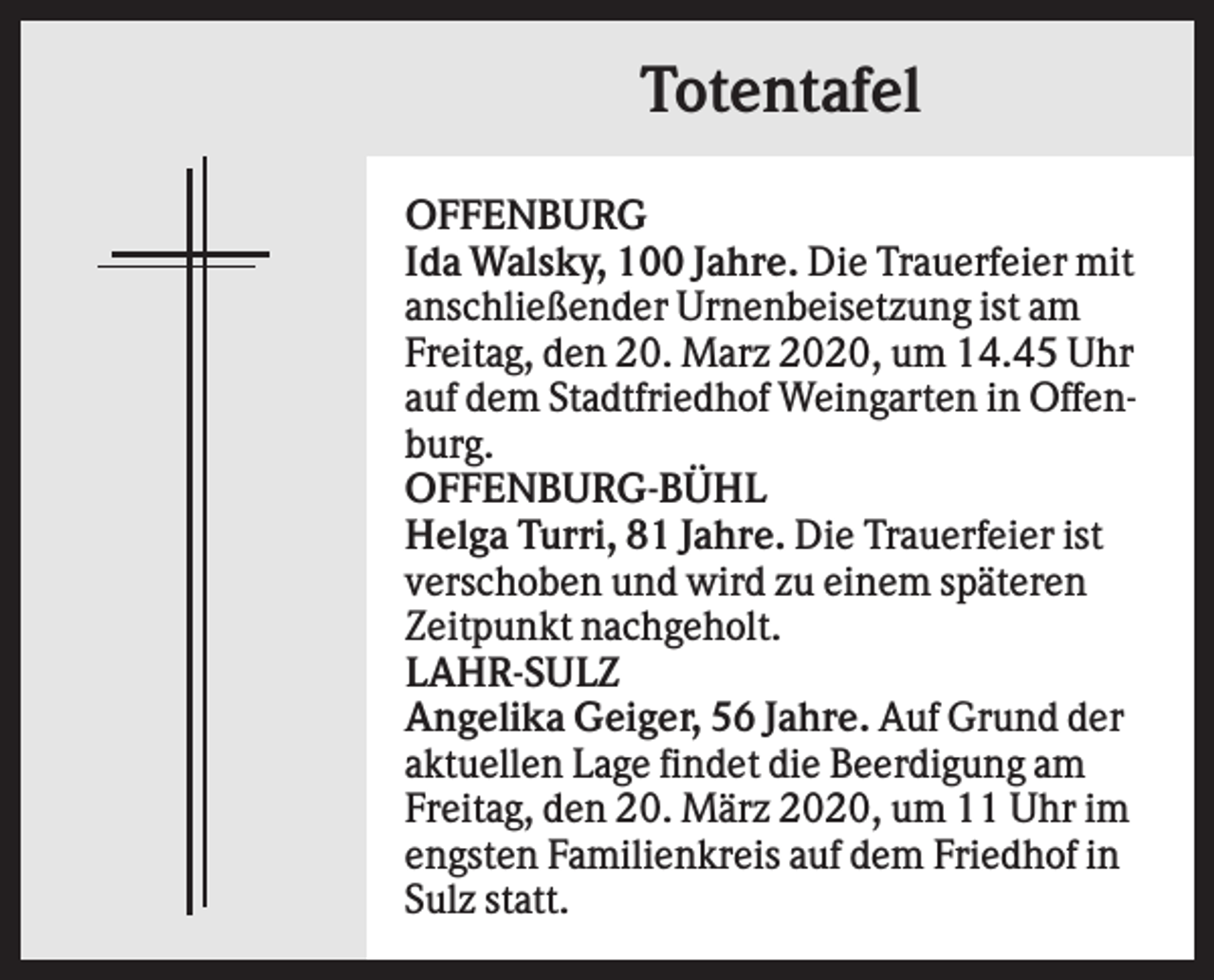 <p>Totentafel<br />OFFENBURG<br />Ida Walsky, 100 Jahre. Die Trauerfeier mit<br />anschließender Urnenbeisetzung ist am<br />Freitag, den 20. Marz 2020, um 14.45 Uhr<br />auf dem Stadtfriedhof Weingarten in Offenburg.<br />OFFENBURG-BÜHL<br />Helga Turri, 81 Jahre. Die Trauerfeier ist<br />verschoben und wird zu einem späteren<br />Zeitpunkt nachgeholt.<br />LAHR-SULZ<br />Angelika Geiger, 56 Jahre. Auf Grund der<br />aktuellen Lage findet die Beerdigung am<br />Freitag, den 20. März 2020, um 11 Uhr im<br />engsten Familienkreis auf dem Friedhof in<br />Sulz statt.</p>