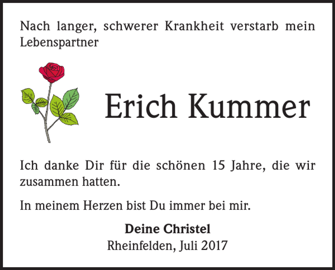 <p>Nach langer, schwerer Krankheit verstarb mein<br />Lebenspartner</p><p>Erich Kummer<br />Ich danke Dir für die schönen 15 Jahre, die wir<br />zusammen hatten.<br />In meinem Herzen bist Du immer bei mir.<br />Deine Christel<br />Rheinfelden, Juli 2017</p>