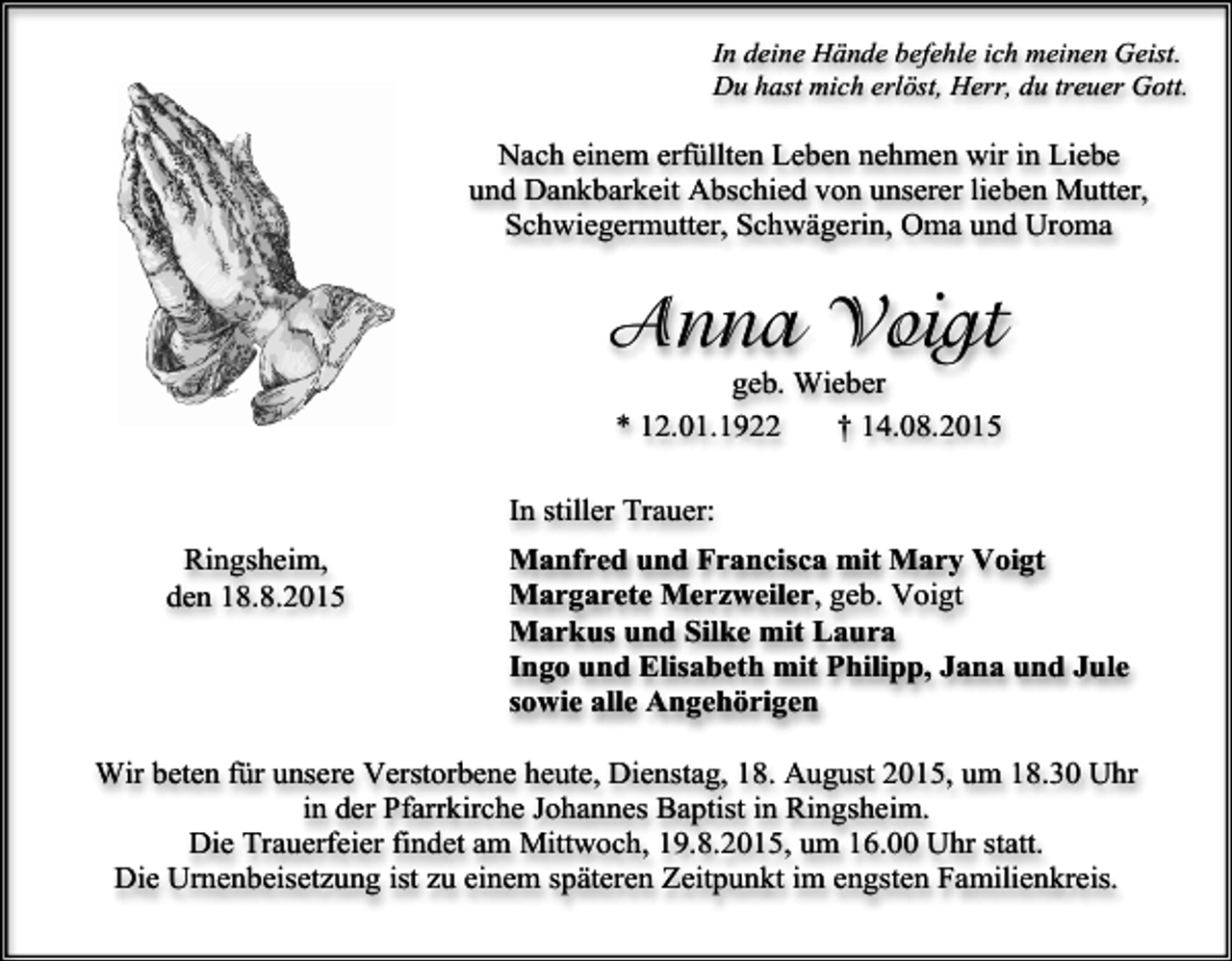 <p>In deine Hände befehle ich meinen Geist.<br />Du hast mich erlöst, Herr, du treuer Gott.</p><p>Nach einem erfüllten Leben nehmen wir in Liebe<br />und Dankbarkeit Abschied von unserer lieben Mutter,<br />Schwiegermutter, Schwägerin, Oma und Uroma</p><p>Anna Voigt<br />geb. Wieber<br />* 12.01.1922<br />† 14.08.2015</p><p>In stiller Trauer:<br />Ringsheim,<br />den 18.8.2015</p><p>Manfred und Francisca mit Mary Voigt<br />Margarete Merzweiler, geb. Voigt<br />Markus und Silke mit Laura<br />Ingo und Elisabeth mit Philipp, Jana und Jule<br />sowie alle Angehörigen</p><p>Wir beten für unsere Verstorbene heute, Dienstag, 18. August 2015, um 18.30 Uhr<br />in der Pfarrkirche Johannes Baptist in Ringsheim.<br />Die Trauerfeier findet am Mittwoch, 19.8.2015, um 16.00 Uhr statt.<br />Die Urnenbeisetzung ist zu einem späteren Zeitpunkt im engsten Familienkreis.</p>