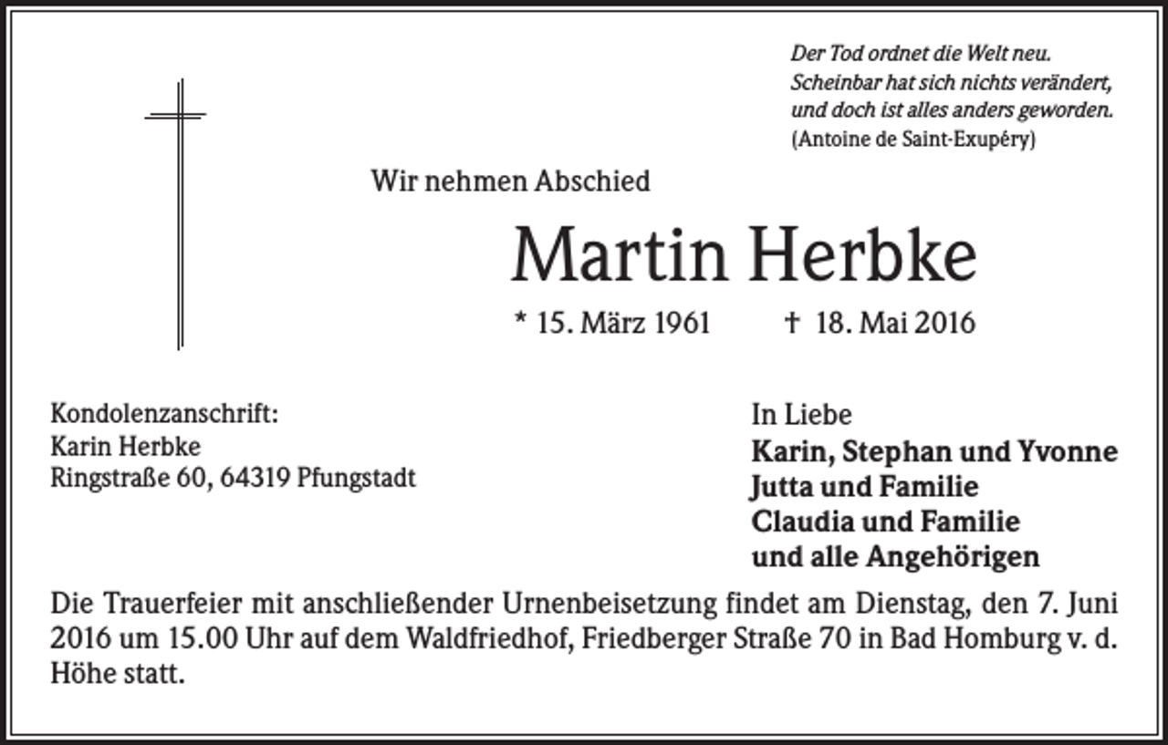 <p>Der Tod ordnet die Welt neu.<br />Scheinbar hat sich nichts verändert,<br />und doch ist alles anders geworden.<br />(Antoine de Saint-Exupéry)</p><p>Wir nehmen Abschied</p><p>Martin Herbke<br />* 15. März 1961<br />Kondolenzanschrift:<br />Karin Herbke<br />Ringstraße 60, 64319 Pfungstadt</p><p>† 18. Mai 2016</p><p>In Liebe<br />Karin, Stephan und Yvonne<br />Jutta und Familie<br />Claudia und Familie<br />und alle Angehörigen<br />Die Trauerfeier mit anschließender Urnenbeisetzung findet am Dienstag, den 7. Juni<br />2016 um 15.00 Uhr auf dem Waldfriedhof, Friedberger Straße 70 in Bad Homburg v. d.<br />Höhe statt.</p>