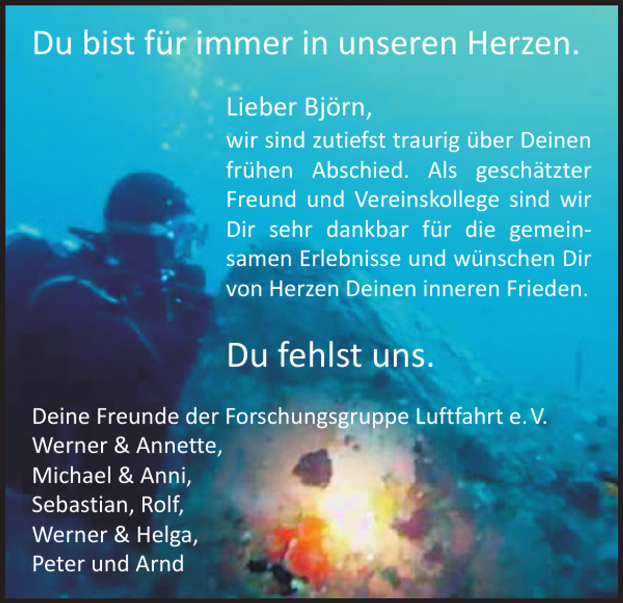 <p>Du bist für immer in unseren Herzen.<br />Lieber Björn,</p><p>wir sind zutiefst traurig über Deinen<br />frühen Abschied. Als geschätzter<br />Freund und Vereinskollege sind wir<br />Dir sehr dankbar für die gemein­<br />samen Erlebnisse und wünschen Dir<br />von Herzen Deinen inneren Frieden.</p><p>Du fehlst uns.<br />Deine Freunde der Forschungsgruppe Luftfahrt e. V.<br />Werner &amp; Annette,<br />Michael &amp; Anni,<br />Sebastian, Rolf,<br />Werner &amp; Helga,<br />Peter und Arnd</p>