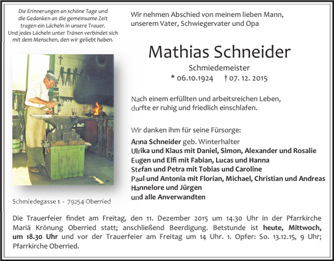 <p>Die Erinnerungen an schöne Tage und<br />die Gedanken an die gemeinsame Zeit<br />tragen ein Lächeln in unsere Trauer.<br />Und jedes Lächeln unter Tränen verbindet sich<br />mit dem Menschen, den wir geliebt haben.</p><p>Wir nehmen Abschied von meinem lieben Mann,<br />unserem Vater, Schwiegervater und Opa</p><p>Mathias Schneider<br />Schmiedemeister<br />* 06.10.1924 † 07. 12. 2015</p><p>Nach einem erfüllten und arbeitsreichen Leben,<br />durfte er ruhig und friedlich einschlafen.<br />Wir danken ihm für seine Fürsorge:</p><p>Schmiedegasse 1 - 79254 Oberried</p><p>Anna Schneider geb. Winterhalter<br />Ulrika und Klaus mit Daniel, Simon, Alexander und Rosalie<br />Eugen und Elﬁ mit Fabian, Lucas und Hanna<br />Stefan und Petra mit Tobias und Caroline<br />Paul und Antonia mit Florian, Michael, Christian und Andreas<br />Hannelore und Jürgen<br />und alle Anverwandten</p><p>Die Trauerfeier ﬁndet am Freitag, den 11. Dezember 2015 um 14.30 Uhr in der Pfarrkirche<br />Mariä Krönung Oberried statt; anschließend Beerdigung. Betstunde ist heute, Mittwoch,<br />um 18.30 Uhr und vor der Trauerfeier am Freitag um 14 Uhr. 1. Opfer: So. 13.12.15, 9 Uhr;<br />Pfarrkirche Oberried.</p>