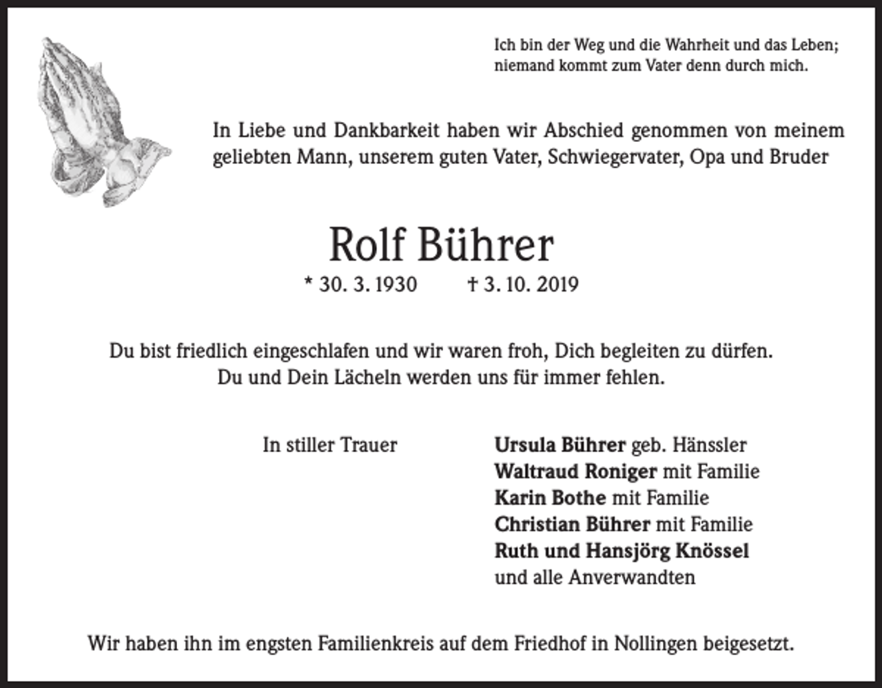 <p>Ich bin der Weg und die Wahrheit und das Leben;<br />niemand kommt zum Vater denn durch mich.</p><p>In Liebe und Dankbarkeit haben wir Abschied genommen von meinem<br />geliebten Mann, unserem guten Vater, Schwiegervater, Opa und Bruder</p><p>Rolf Bührer</p><p>* 30. 3. 1930</p><p>† 3. 10. 2019</p><p>Du bist friedlich eingeschlafen und wir waren froh, Dich begleiten zu dürfen.<br />Du und Dein Lächeln werden uns für immer fehlen.<br />In stiller Trauer Ursula Bührer geb. Hänssler<br />Waltraud Roniger mit Familie<br />Karin Bothe mit Familie<br />Christian Bührer mit Familie<br />Ruth und Hansjörg Knössel<br />und alle Anverwandten<br />Wir haben ihn im engsten Familienkreis auf dem Friedhof in Nollingen beigesetzt.</p>