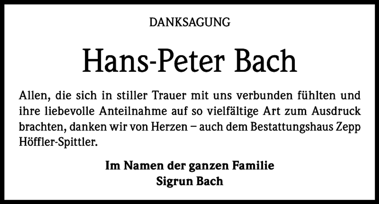 <p>DANKSAGUNG</p><p>Hans-Peter Bach<br />Allen, die sich in stiller Trauer mit uns verbunden fühlten und<br />ihre liebevolle Anteilnahme auf so vielfältige Art zum Ausdruck<br />brachten, danken wir von Herzen – auch dem Bestattungshaus Zepp<br />Höffler-Spittler.<br />Im Namen der ganzen Familie<br />Sigrun Bach</p>