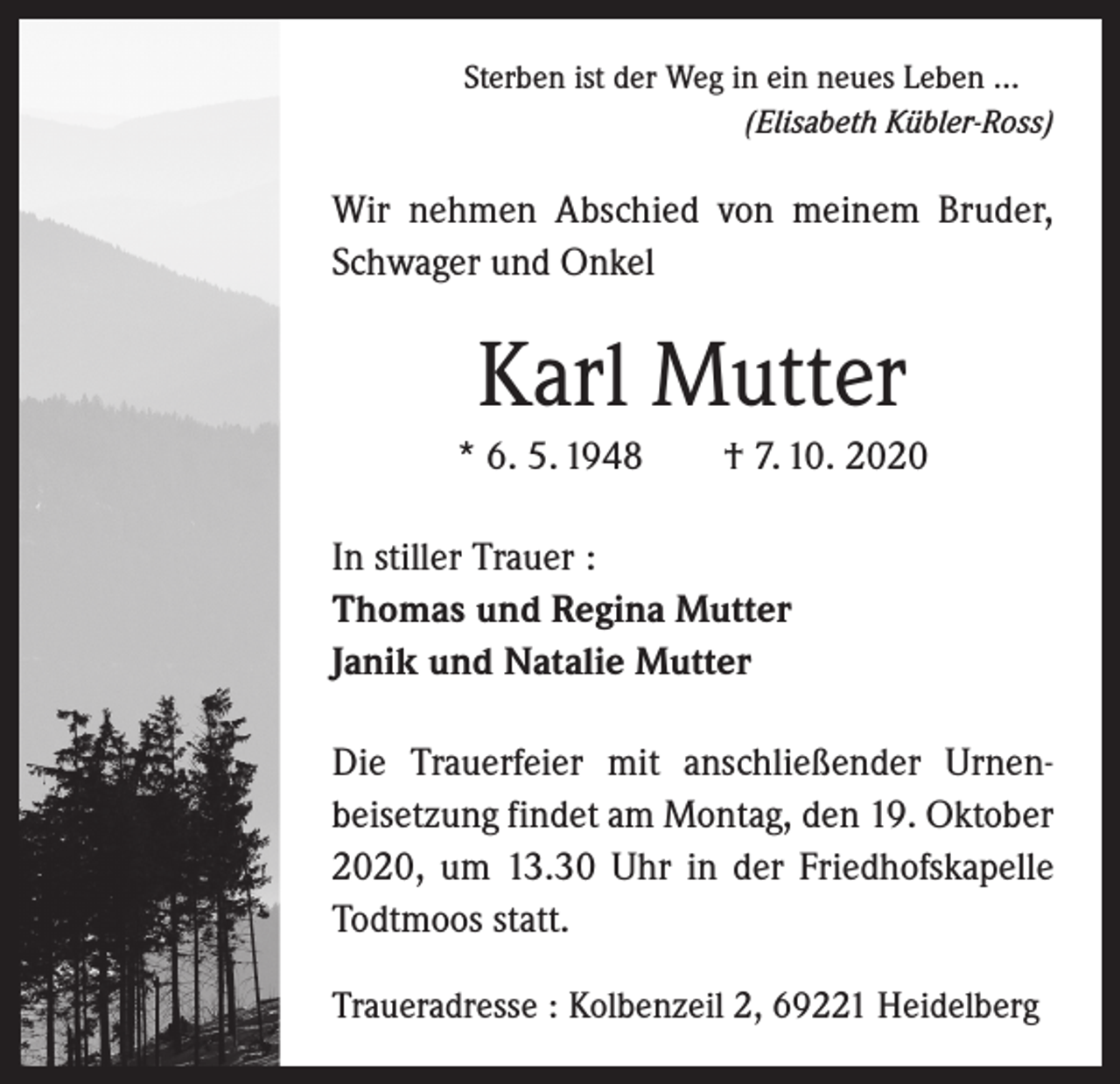 <p>Sterben ist der Weg in ein neues Leben ...</p><p>(Elisabeth Kübler-Ross)</p><p>Wir nehmen Abschied von meinem ­Bruder,<br />Schwager und Onkel</p><p>Karl Mutter<br />* 6. 5. 1948 † 7. 10. 2020<br />In stiller Trauer :<br />Thomas und Regina Mutter<br />Janik und Natalie Mutter<br />Die Trauerfeier mit anschließender Urnen­<br />beisetzung findet am Montag, den 19. Oktober­<br />2020, um 13.30 Uhr in der Friedhofs­kapelle<br />Todtmoos statt.<br />Traueradresse : Kolbenzeil 2, 69221 Heidelberg</p>