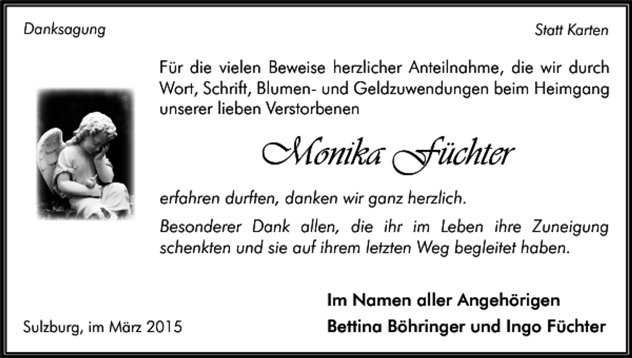 <p>Danksagung</p><p>Statt Karten</p><p>Für die vielen Beweise herzlicher Anteilnahme, die wir durch<br />Wort, Schrift, Blumen- und Geldzuwendungen beim Heimgang<br />unserer lieben Verstorbenen</p><p>Monika Füchter<br />erfahren durften, danken wir ganz herzlich.<br />Besonderer Dank allen, die ihr im Leben ihre Zuneigung<br />schenkten und sie auf ihrem letzten Weg begleitet haben.</p><p>Sulzburg, im März 2015</p><p>Im Namen aller Angehörigen<br />Bettina Böhringer und Ingo Füchter</p>
