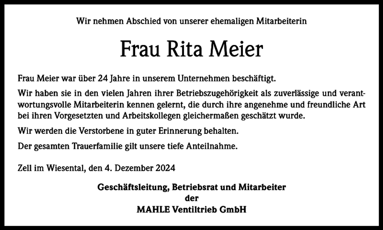 <p>Wir nehmen Abschied von unserer ehemaligen Mitarbeiterin</p><p>Frau Rita Meier<br />Frau Meier war über 24 Jahre in unserem Unternehmen beschäftigt.<br />Wir haben sie in den vielen Jahren ihrer Betriebszugehörigkeit als zuverlässige und verantwortungsvolle Mitarbeiterin kennen gelernt, die durch ihre angenehme und freundliche Art<br />bei ihren Vorgesetzten und Arbeitskollegen gleichermaßen geschätzt wurde.<br />Wir werden die Verstorbene in guter Erinnerung behalten.<br />Der gesamten Trauerfamilie gilt unsere tiefe Anteilnahme.<br />Zell im Wiesental, den 4. Dezember 2024<br />Geschäftsleitung, Betriebsrat und Mitarbeiter<br />der<br />MAHLE Ventiltrieb GmbH</p>