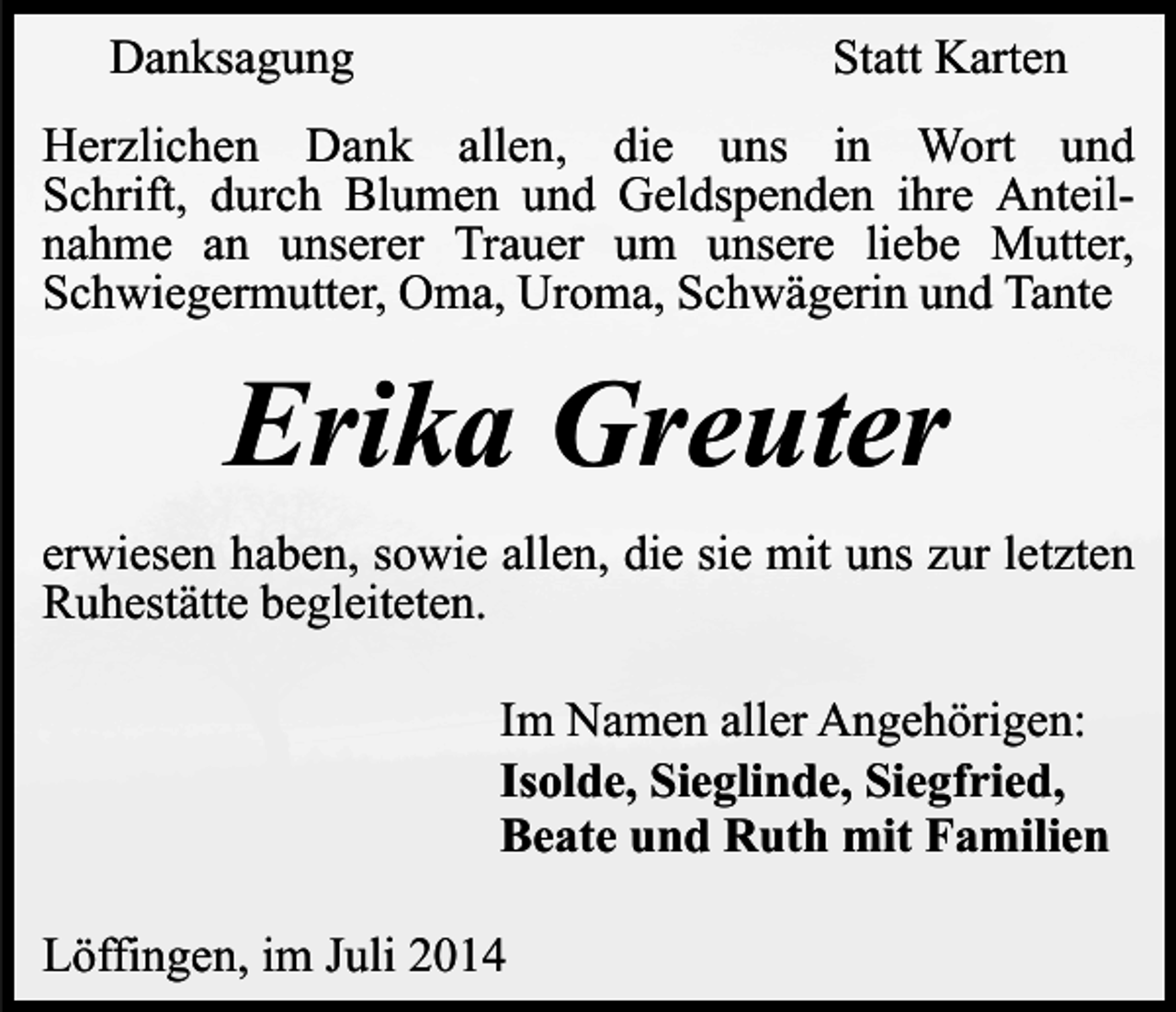 <p>Danksagung</p><p>Statt Karten</p><p>Herzlichen Dank allen, die uns in Wort und<br />Schrift, durch Blumen und Geldspenden ihre Anteilnahme an unserer Trauer um unsere liebe Mutter,<br />Schwiegermutter, Oma, Uroma, Schwägerin und Tante</p><p>Erika Greuter<br />erwiesen haben, sowie allen, die sie mit uns zur letzten<br />Ruhestätte begleiteten.<br />Im Namen aller Angehörigen:<br />Isolde, Sieglinde, Siegfried,<br />Beate und Ruth mit Familien<br />Löffingen, im Juli 2014</p>