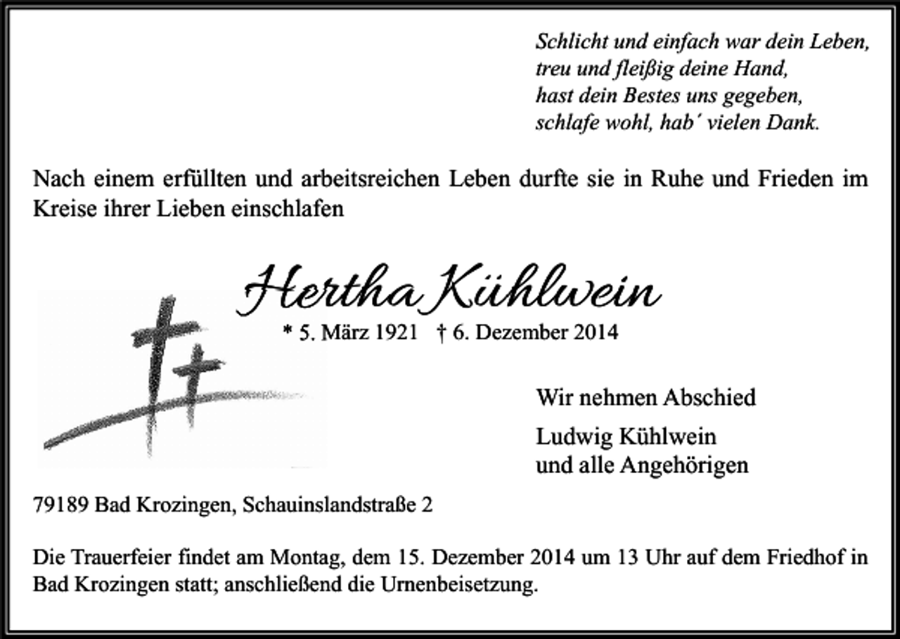 <p>Schlicht und einfach war dein Leben,<br />treu und fleißig deine Hand,<br />hast dein Bestes uns gegeben,<br />schlafe wohl, hab´ vielen Dank.</p><p>Nach einem erfüllten und arbeitsreichen Leben durfte sie in Ruhe und Frieden im<br />Kreise ihrer Lieben einschlafen</p><p>Hertha Kühlwein<br />* 5. März 1921 † 6. Dezember 2014</p><p>Wir nehmen Abschied<br />Ludwig Kühlwein<br />und alle Angehörigen<br />79189 Bad Krozingen, Schauinslandstraße 2<br />Die Trauerfeier findet am Montag, dem 15. Dezember 2014 um 13 Uhr auf dem Friedhof in<br />Bad Krozingen statt; anschließend die Urnenbeisetzung.</p>