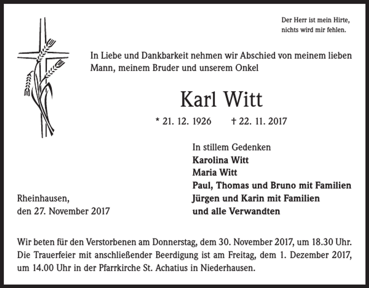 <p>Der Herr ist mein Hirte,<br />nichts wird mir fehlen.</p><p>In Liebe und Dankbarkeit nehmen wir Abschied von meinem lieben<br />Mann, meinem Bruder und unserem Onkel</p><p>Karl Witt<br />* 21. 12. 1926 † 22. 11. 2017</p><p>Rheinhausen,<br />den 27. November 2017</p><p>In stillem Gedenken<br />Karolina Witt<br />Maria Witt<br />Paul, Thomas und Bruno mit Familien<br />Jürgen und Karin mit Familien<br />und alle Verwandten</p><p>Wir beten für den Verstorbenen am Donnerstag, dem 30. November 2017, um 18.30 Uhr.<br />Die Trauerfeier mit anschließender Beerdigung ist am Freitag, dem 1. Dezember 2017,<br />um 14.00 Uhr in der Pfarrkirche St. Achatius in Niederhausen.</p>