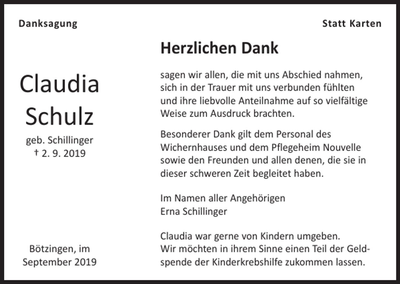 <p>Danksagung</p><p>Statt Karten</p><p>Herzlichen Dank</p><p>Claudia<br />Schulz<br />geb. Schillinger<br />† 2. 9. 2019</p><p>sagen wir allen, die mit uns Abschied nahmen,<br />sich in der Trauer mit uns verbunden fühlten<br />und ihre liebvolle Anteilnahme auf so vielfältige<br />Weise zum Ausdruck brachten.<br />Besonderer Dank gilt dem Personal des<br />Wichernhauses und dem Pflegeheim Nouvelle<br />sowie den Freunden und allen denen, die sie in<br />dieser schweren Zeit begleitet haben.<br />Im Namen aller Angehörigen<br />Erna Schillinger</p><p>Bötzingen, im<br />September 2019</p><p>Claudia war gerne von Kindern umgeben.<br />Wir möchten in ihrem Sinne einen Teil der Geld­<br />spende der Kinderkrebshilfe zukommen lassen.</p>