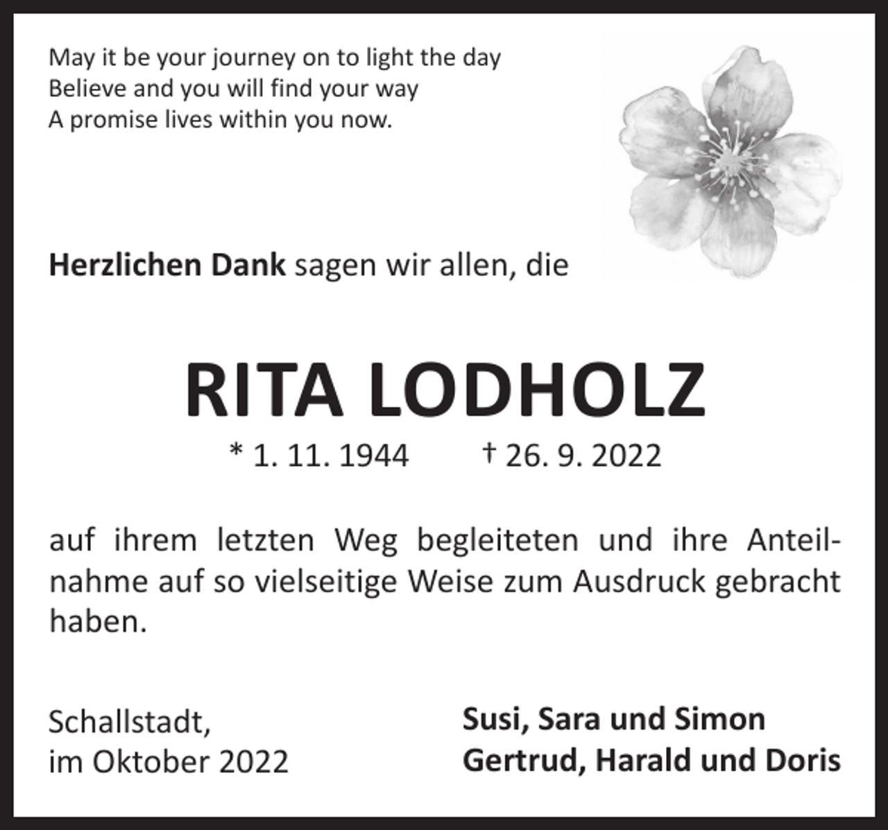 <p>May it be your journey on to light the day<br />Believe and you will find your way<br />A promise lives within you now.</p><p>Herzlichen Dank sagen wir allen, die</p><p>RITA LODHOLZ<br />* 1. 11. 1944 † 26. 9. 2022</p><p>auf ihrem letzten Weg begleiteten und ihre Anteil­<br />nahme auf so vielseitige Weise zum Ausdruck gebracht<br />­haben.<br />Schallstadt,<br />im Oktober 2022</p><p>Susi, Sara und Simon<br />Gertrud, Harald und Doris</p>