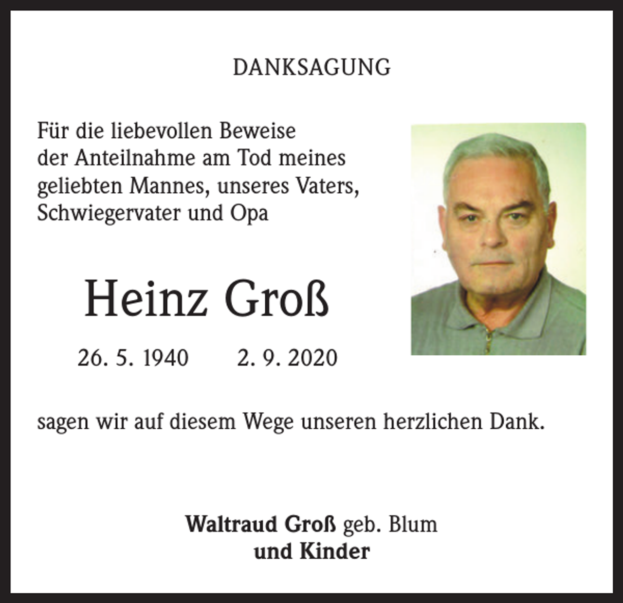 <p>DANKSAGUNG<br />Für die liebevollen Beweise<br />der Anteilnahme am Tod meines<br />geliebten Mannes, unseres Vaters,<br />Schwiegervater und Opa</p><p>Heinz Groß<br />26. 5. 1940 2. 9. 2020<br />sagen wir auf diesem Wege unseren herzlichen Dank.</p><p>Waltraud Groß geb. Blum<br />und Kinder</p>