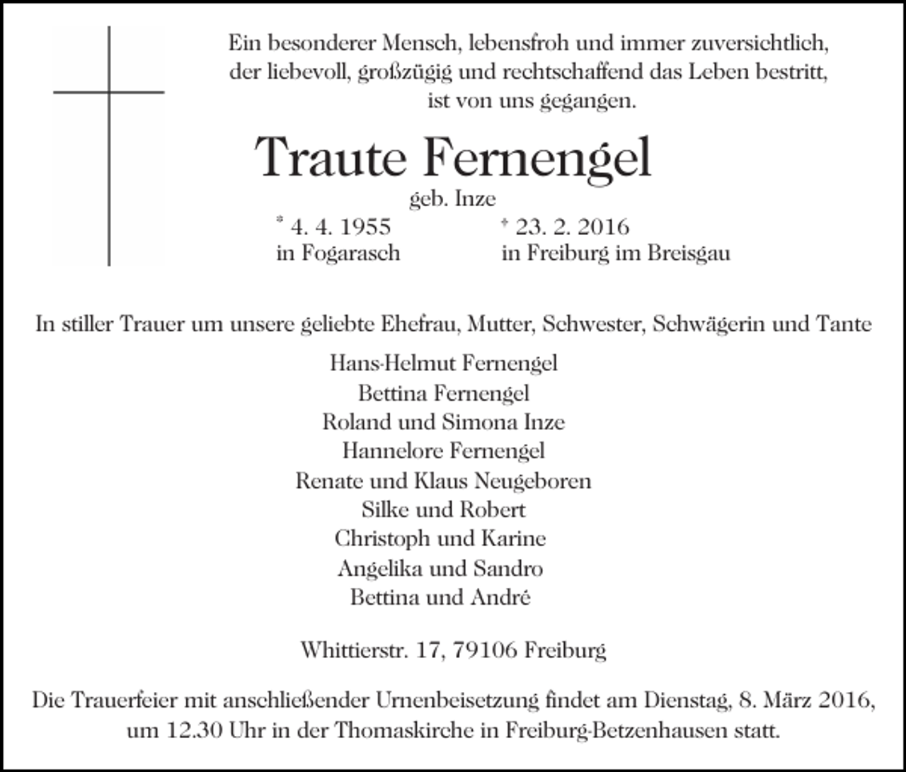 <p>Ein besonderer Mensch, lebensfroh und immer zuversichtlich,<br />der liebevoll, großzügig und rechtschaffend das Leben bestritt,<br />ist von uns gegangen.</p><p>Traute Fernengel<br />* 4. 4. 1955<br />in Fogarasch</p><p>geb. Inze</p><p>† 23. 2. 2016<br />in Freiburg im Breisgau</p><p>In stiller Trauer um unsere geliebte Ehefrau, Mutter, Schwester, Schwägerin und Tante<br />Hans-Helmut Fernengel<br />Bettina Fernengel<br />Roland und Simona Inze<br />Hannelore Fernengel<br />Renate und Klaus Neugeboren<br />Silke und Robert<br />Christoph und Karine<br />Angelika und Sandro<br />Bettina und André<br />Whittierstr. 17, 79106 Freiburg<br />Die Trauerfeier mit anschließender Urnenbeisetzung findet am Dienstag, 8. März 2016,<br />um 12.30 Uhr in der Thomaskirche in Freiburg-Betzenhausen statt.</p>