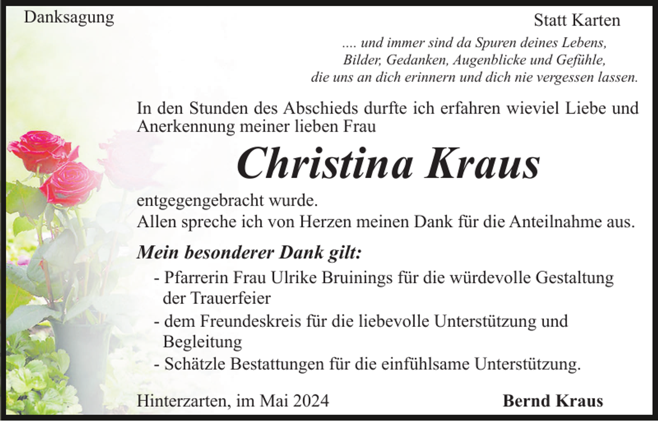 <p>Danksagung</p><p>Statt Karten<br />.... und immer sind da Spuren deines Lebens,<br />Bilder, Gedanken, Augenblicke und Gefühle,<br />die uns an dich erinnern und dich nie vergessen lassen.</p><p>In den Stunden des Abschieds durfte ich erfahren wieviel Liebe und<br />Anerkennung meiner lieben Frau</p><p>Christina Kraus<br />entgegengebracht wurde.<br />Allen spreche ich von Herzen meinen Dank für die Anteilnahme aus.</p><p>Mein besonderer Dank gilt:<br />- Pfarrerin Frau Ulrike Bruinings für die würdevolle Gestaltung<br />der Trauerfeier<br />- dem Freundeskreis für die liebevolle Unterstützung und<br />Begleitung<br />- Schätzle Bestattungen für die einfühlsame Unterstützung.<br />Hinterzarten, im Mai 2024</p><p>Bernd Kraus</p>