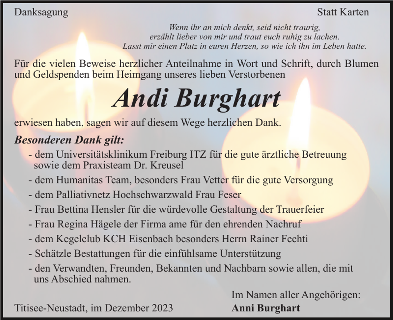 <p>Danksagung</p><p>Statt Karten<br />Wenn ihr an mich denkt, seid nicht traurig,<br />erzählt lieber von mir und traut euch ruhig zu lachen.<br />Lasst mir einen Platz in euren Herzen, so wie ich ihn im Leben hatte.</p><p>Für die vielen Beweise herzlicher Anteilnahme in Wort und Schrift, durch Blumen<br />und Geldspenden beim Heimgang unseres lieben Verstorbenen</p><p>Andi Burghart<br />erwiesen haben, sagen wir auf diesem Wege herzlichen Dank.</p><p>Besonderen Dank gilt:<br />- dem Universitätsklinikum Freiburg ITZ für die gute ärztliche Betreuung<br />sowie dem Praxisteam Dr. Kreusel<br />- dem Humanitas Team, besonders Frau Vetter für die gute Versorgung<br />- dem Palliativnetz Hochschwarzwald Frau Feser<br />- Frau Bettina Hensler für die würdevolle Gestaltung der Trauerfeier<br />- Frau Regina Hägele der Firma ame für den ehrenden Nachruf<br />- dem Kegelclub KCH Eisenbach besonders Herrn Rainer Fechti<br />- Schätzle Bestattungen für die einfühlsame Unterstützung<br />- den Verwandten, Freunden, Bekannten und Nachbarn sowie allen, die mit<br />uns Abschied nahmen.<br />Im Namen aller Angehörigen:<br />Titisee-Neustadt, im Dezember 2023<br />Anni Burghart</p>
