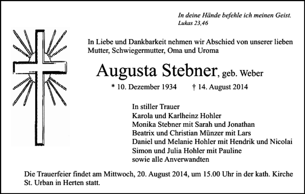 <p>In deine Hände befehle ich meinen Geist.<br />Lukas 23,46</p><p>In Liebe und Dankbarkeit nehmen wir Abschied von unserer lieben<br />Mutter, Schwiegermutter, Oma und Uroma</p><p>Augusta Stebner, geb. Weber<br />* 10. Dezember 1934</p><p>† 14. August 2014</p><p>In stiller Trauer<br />Karola und Karlheinz Hohler<br />Monika Stebner mit Sarah und Jonathan<br />Beatrix und Christian Münzer mit Lars<br />Daniel und Melanie Hohler mit Hendrik und Nicolai<br />Simon und Julia Hohler mit Pauline<br />sowie alle Anverwandten<br />Die Trauerfeier findet am Mittwoch, 20. August 2014, um 15.00 Uhr in der kath. Kirche<br />St. Urban in Herten statt.</p>