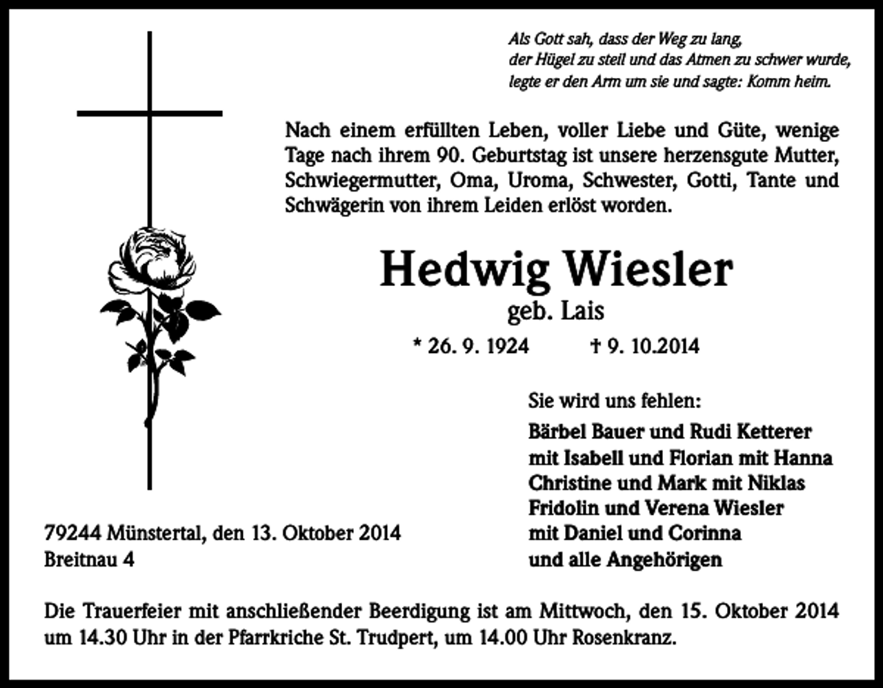 <p>Als Gott sah, dass der Weg zu lang,<br />der Hügel zu steil und das Atmen zu schwer wurde,<br />legte er den Arm um sie und sagte: Komm heim.</p><p>Nach einem erfüllten Leben, voller Liebe und Güte, wenige<br />Tage nach ihrem 90. Geburtstag ist unsere herzensgute Mutter,<br />­Schwiegermutter, Oma, Uroma, Schwester, Gotti, Tante und<br />Schwägerin von ihrem Leiden erlöst worden.</p><p>Hedwig Wiesler<br />geb. Lais</p><p>* 26. 9. 1924</p><p>79244 Münstertal, den 13. Oktober 2014<br />Breitnau 4</p><p>† 9. 10.2014</p><p>Sie wird uns fehlen:<br />Bärbel Bauer und Rudi Ketterer<br />mit Isabell und Florian mit Hanna<br />Christine und Mark mit Niklas<br />Fridolin und Verena Wiesler<br />mit Daniel und Corinna<br />und alle Angehörigen</p><p>Die Trauerfeier mit anschließender Beerdigung ist am Mittwoch, den 15. Oktober 2014<br />um 14.30 Uhr in der Pfarrkriche St. Trudpert, um 14.00 Uhr Rosenkranz.</p>