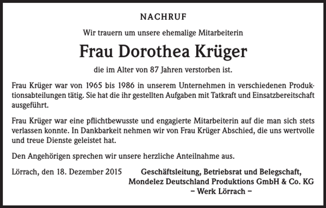 <p>NACHRUF<br />Wir trauern um unsere ehemalige Mitarbeiterin</p><p>Frau Dorothea Krüger<br />die im Alter von 87 Jahren verstorben ist.<br />Frau Krüger war von 1965 bis 1986 in unserem Unternehmen in verschiedenen Produk­<br />tionsabteilungen tätig. Sie hat die ihr gestellten Aufgaben mit Tatkraft und Einsatzbereitschaft<br />ausgeführt.<br />Frau Krüger war eine pflichtbewusste und engagierte Mitarbeiterin auf die man sich stets<br />verlassen konnte. In Dankbarkeit nehmen wir von Frau Krüger Abschied, die uns wertvolle<br />und treue Dienste geleistet hat.<br />Den Angehörigen sprechen wir unsere herzliche Anteilnahme aus.<br />Lörrach, den 18. Dezember 2015<br />Geschäftsleitung, Betriebsrat und Belegschaft,</p><p>Mondelez Deutschland Produktions GmbH &amp; Co. KG</p><p>– Werk Lörrach –</p>