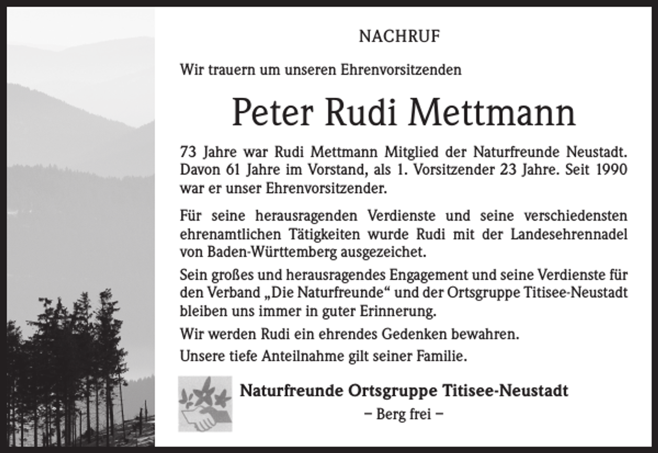 <p>NACHRUF<br />Wir trauern um unseren Ehrenvorsitzenden</p><p>Peter Rudi Mettmann<br />73 Jahre war Rudi Mettmann Mitglied der Naturfreunde Neustadt.<br />Davon 61 Jahre im Vorstand, als 1. Vorsitzender 23 Jahre. Seit 1990<br />war er unser Ehrenvorsitzender.<br />Für seine herausragenden Verdienste und seine verschiedensten<br />ehrenamtlichen Tätigkeiten wurde Rudi mit der Landesehrennadel<br />von Baden-Württemberg ausgezeichet.<br />Sein großes und herausragendes Engagement und seine Verdienste für<br />den Verband „Die Naturfreunde“ und der Ortsgruppe Titisee-Neustadt<br />bleiben uns immer in guter Erinnerung.<br />Wir werden Rudi ein ehrendes Gedenken bewahren.<br />Unsere tiefe Anteilnahme gilt seiner Familie.</p><p>Naturfreunde Ortsgruppe Titisee-Neustadt<br />– Berg frei –</p>