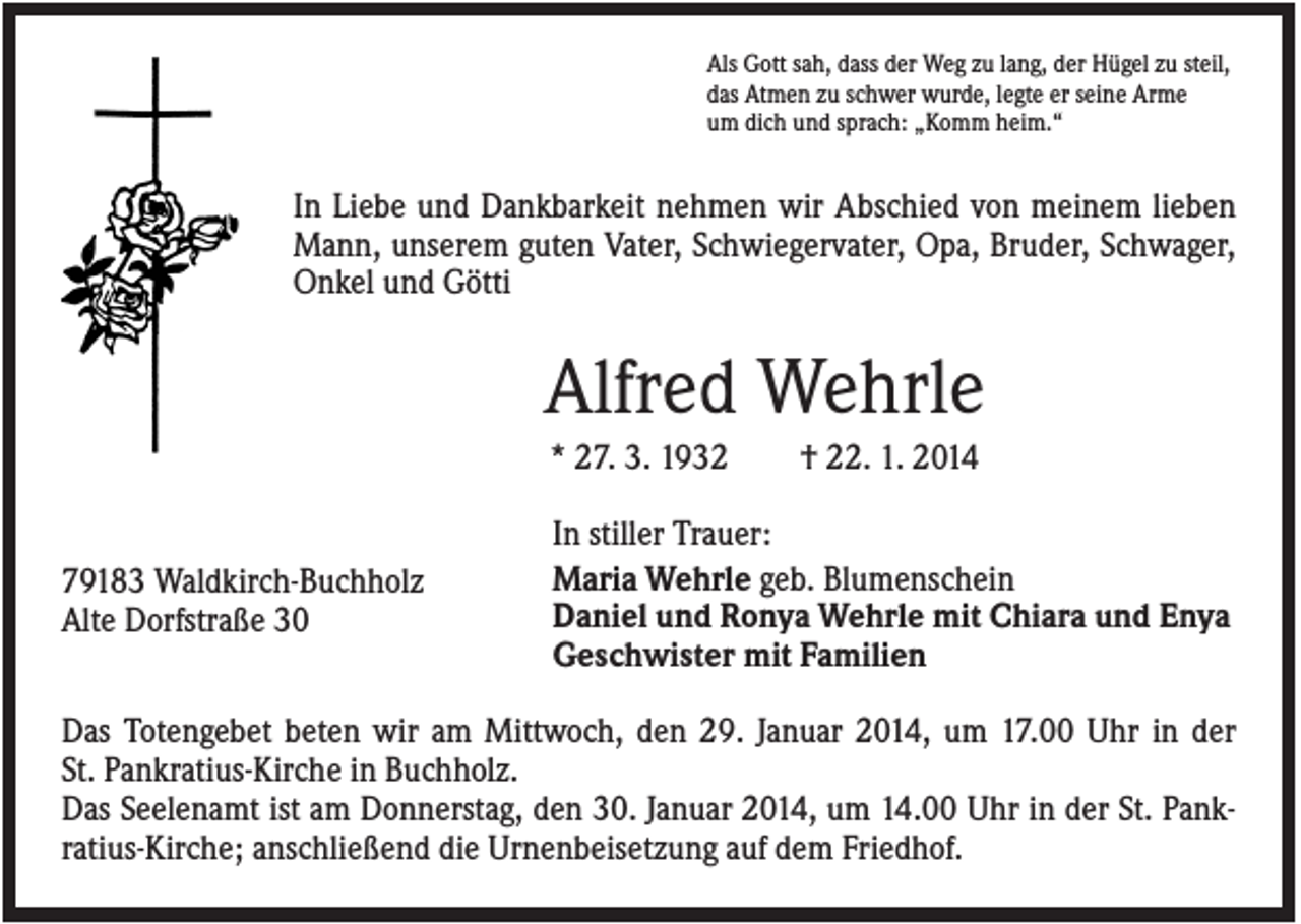 <p>Als Gott sah, dass der Weg zu lang, der Hügel zu steil,<br />das Atmen zu schwer wurde, legte er seine Arme<br />um dich und sprach: „Komm heim.“</p><p>In Liebe und Dankbarkeit nehmen wir Abschied von meinem lieben<br />Mann, unserem guten Vater, Schwiegervater, Opa, Bruder, Schwager,<br />Onkel und Götti</p><p>Alfred Wehrle<br />* 27. 3. 1932</p><p>79183 Waldkirch-Buchholz<br />Alte Dorfstraße 30</p><p>† 22. 1. 2014</p><p>In stiller Trauer:<br />Maria Wehrle geb. Blumenschein<br />Daniel und Ronya Wehrle mit Chiara und Enya<br />Geschwister mit Familien</p><p>Das Totengebet beten wir am Mittwoch, den 29. Januar 2014, um 17.00 Uhr in der<br />St. Pankratius-Kirche in Buchholz.<br />Das Seelenamt ist am Donnerstag, den 30. Januar 2014, um 14.00 Uhr in der St. Pankratius-Kirche; anschließend die Urnenbeisetzung auf dem Friedhof.</p>