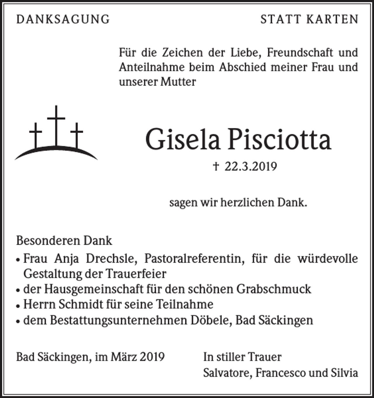 <p>D AN KS AG UN G</p><p>S TATT KARTEN<br />Für die Zeichen der Liebe, Freundschaft und<br />Anteilnahme beim Abschied meiner Frau und<br />unserer Mutter</p><p>Gisela Pisciotta<br />† 22.3.2019<br />sagen wir herzlichen Dank.</p><p>Besonderen Dank<br />Frau Anja Drechsle, Pastoralreferentin, für die würdevolle<br />Gestaltung der Trauerfeier<br />der Hausgemeinschaft für den schönen Grabschmuck<br />Herrn Schmidt für seine Teilnahme<br />dem Bestattungsunternehmen Döbele, Bad Säckingen<br />●</p><p>●<br />●<br />●</p><p>Bad Säckingen, im März 2019</p><p>In stiller Trauer<br />Salvatore, Francesco und Silvia</p>