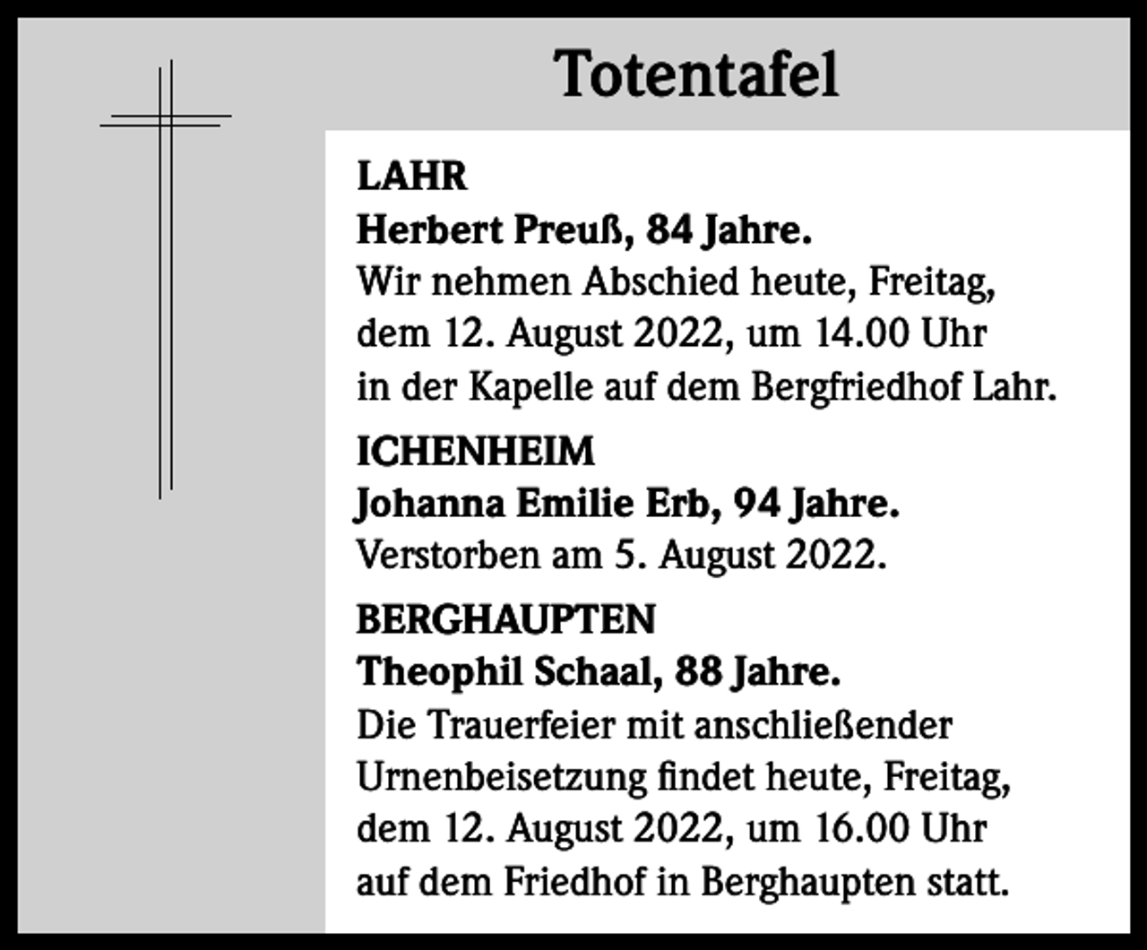 <p>Totentafel<br />Totentafel<br />LAHR<br />Herbert Preuß, 84 Jahre.<br />Wir nehmen Abschied heute, Freitag,<br />dem 12. August 2022, um 14.00 Uhr<br />in der Kapelle auf dem Bergfriedhof Lahr.<br />ICHENHEIM<br />Johanna Emilie Erb, 94 Jahre.<br />Verstorben am 5. August 2022.<br />BERGHAUPTEN<br />Theophil Schaal, 88 Jahre.<br />Die Trauerfeier mit anschließender<br />Urnenbeisetzung findet heute, Freitag,<br />dem 12. August 2022, um 16.00 Uhr<br />auf dem Friedhof in Berghaupten statt.</p>