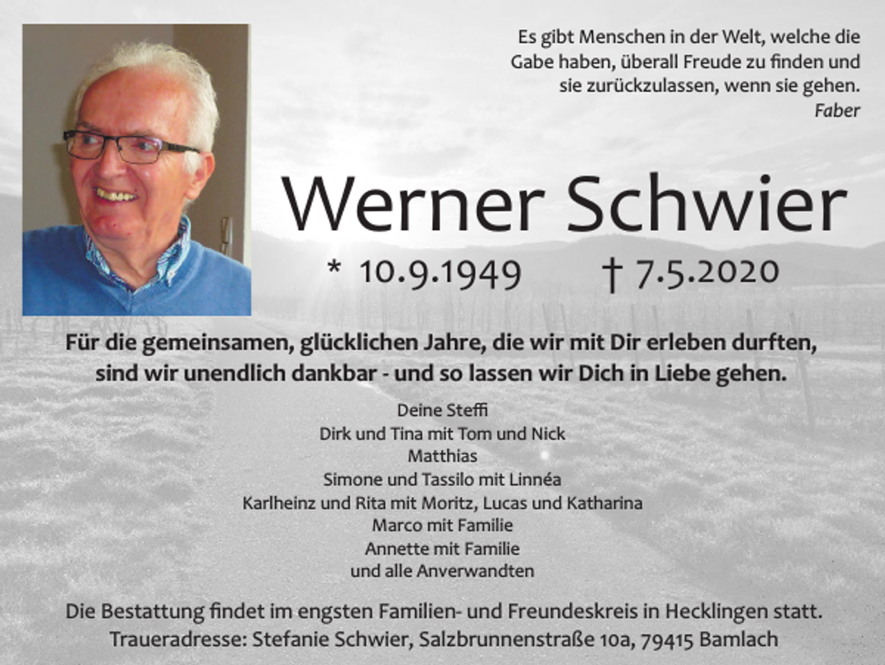 <p>Es gibt Menschen in der Welt, welche die<br />Gabe haben, überall Freude zu ﬁnden und<br />sie zurückzulassen, wenn sie gehen.<br />Faber</p><p>Werner Schwier<br />* 10.9.1949</p><p>† 7.5.2020</p><p>Für die gemeinsamen, glücklichen Jahre, die wir mit Dir erleben durften,<br />sind wir unendlich dankbar - und so lassen wir Dich in Liebe gehen.<br />Deine Steﬃ<br />Dirk und Tina mit Tom und Nick<br />Matthias<br />Simone und Tassilo mit Linnéa<br />Karlheinz und Rita mit Moritz, Lucas und Katharina<br />Marco mit Familie<br />Annette mit Familie<br />und alle Anverwandten</p><p>Die Bestattung ﬁndet im engsten Familien- und Freundeskreis in Hecklingen statt.<br />Traueradresse: Stefanie Schwier, Salzbrunnenstraße 10a, 79415 Bamlach</p>