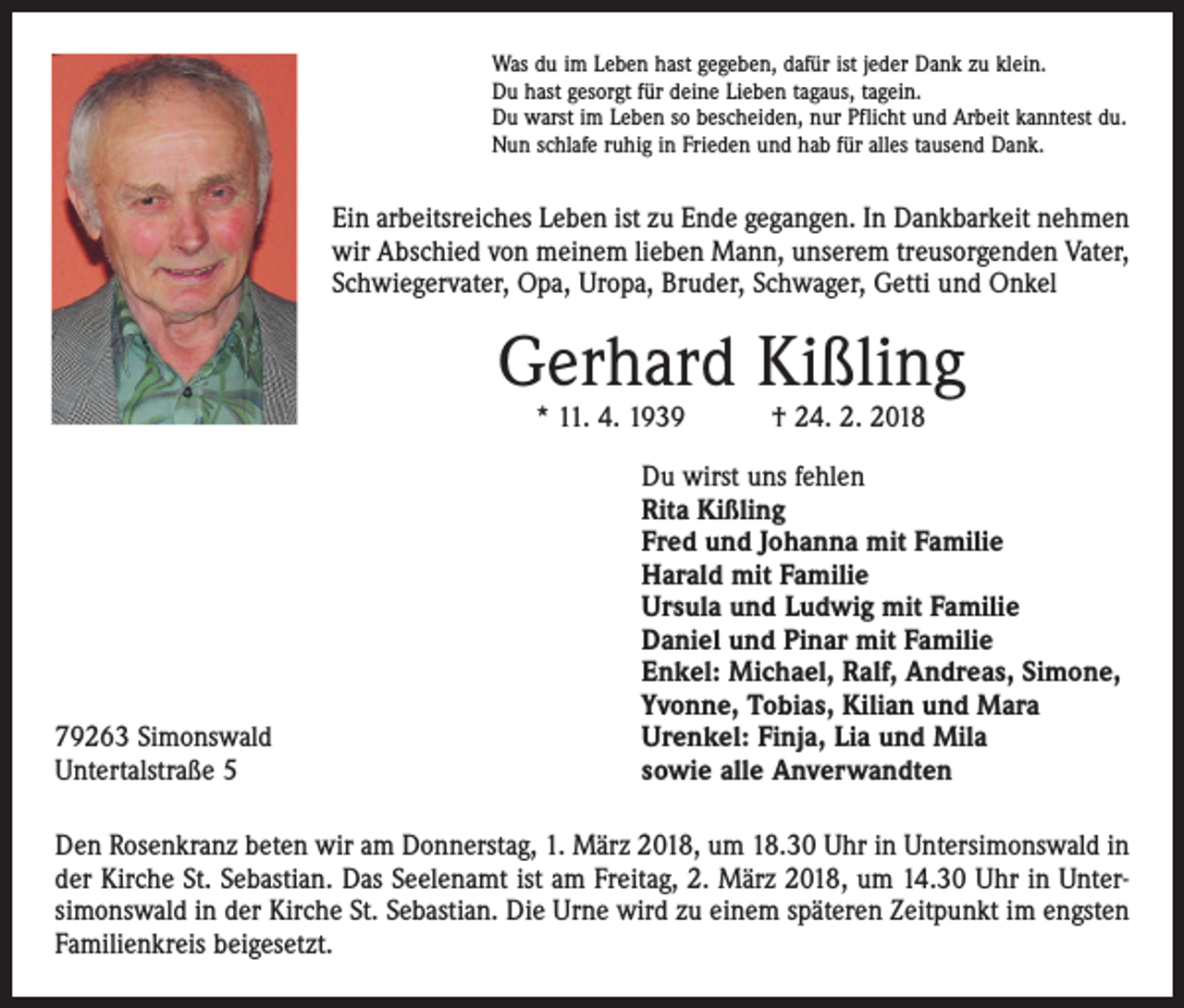 <p>Was du im Leben hast gegeben, dafür ist jeder Dank zu klein.<br />Du hast gesorgt für deine Lieben tagaus, tagein.<br />Du warst im Leben so bescheiden, nur Pflicht und Arbeit kanntest du.<br />Nun schlafe ruhig in Frieden und hab für alles tausend Dank.</p><p>Ein arbeitsreiches Leben ist zu Ende gegangen. In Dankbarkeit nehmen<br />wir Abschied von meinem lieben Mann, unserem treusorgenden Vater,<br />Schwiegervater, Opa, Uropa, Bruder, Schwager, Getti und Onkel</p><p>Gerhard Kißling<br />* 11. 4. 1939 † 24. 2. 2018</p><p>79263 Simonswald<br />Untertalstraße 5</p><p>Du wirst uns fehlen<br />Rita Kißling<br />Fred und Johanna mit Familie<br />Harald mit Familie<br />Ursula und Ludwig mit Familie<br />Daniel und Pinar mit Familie<br />Enkel: Michael, Ralf, Andreas, Simone,<br />Yvonne, Tobias, Kilian und Mara<br />Urenkel: Finja, Lia und Mila<br />sowie alle Anverwandten</p><p>Den Rosenkranz beten wir am Donnerstag, 1. März 2018, um 18.30 Uhr in Unter­simonswald in<br />der Kirche St. Sebastian. Das Seelenamt ist am Freitag, 2. März 2018, um 14.30 Uhr in Unter­<br />simonswald in der Kirche St. Sebastian. Die Urne wird zu einem späteren Zeitpunkt im engsten<br />Familienkreis beigesetzt.</p>